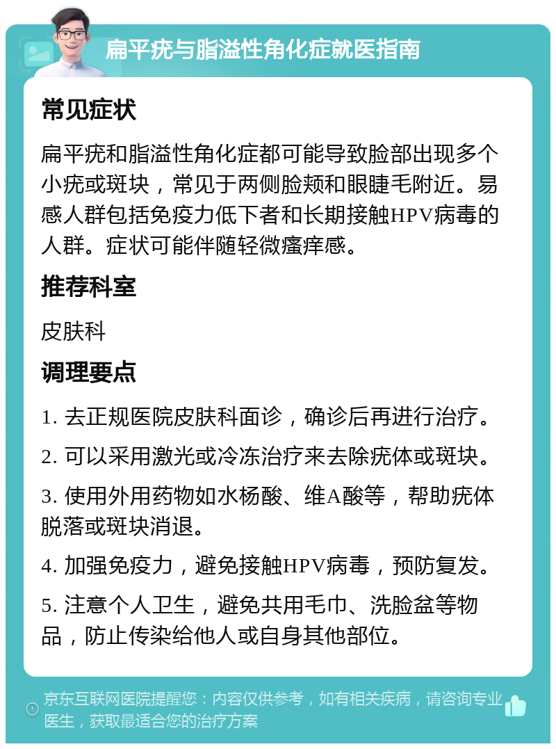 扁平疣与脂溢性角化症就医指南 常见症状 扁平疣和脂溢性角化症都可能导致脸部出现多个小疣或斑块，常见于两侧脸颊和眼睫毛附近。易感人群包括免疫力低下者和长期接触HPV病毒的人群。症状可能伴随轻微瘙痒感。 推荐科室 皮肤科 调理要点 1. 去正规医院皮肤科面诊，确诊后再进行治疗。 2. 可以采用激光或冷冻治疗来去除疣体或斑块。 3. 使用外用药物如水杨酸、维A酸等，帮助疣体脱落或斑块消退。 4. 加强免疫力，避免接触HPV病毒，预防复发。 5. 注意个人卫生，避免共用毛巾、洗脸盆等物品，防止传染给他人或自身其他部位。