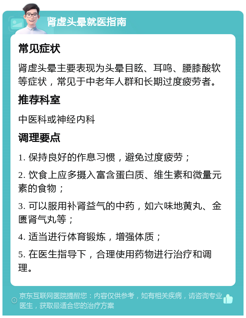 肾虚头晕就医指南 常见症状 肾虚头晕主要表现为头晕目眩、耳鸣、腰膝酸软等症状，常见于中老年人群和长期过度疲劳者。 推荐科室 中医科或神经内科 调理要点 1. 保持良好的作息习惯，避免过度疲劳； 2. 饮食上应多摄入富含蛋白质、维生素和微量元素的食物； 3. 可以服用补肾益气的中药，如六味地黄丸、金匮肾气丸等； 4. 适当进行体育锻炼，增强体质； 5. 在医生指导下，合理使用药物进行治疗和调理。