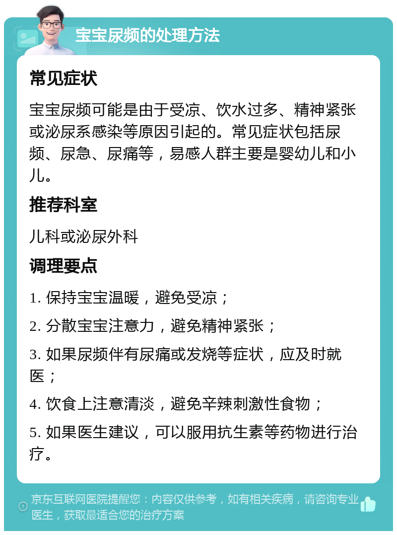 宝宝尿频的处理方法 常见症状 宝宝尿频可能是由于受凉、饮水过多、精神紧张或泌尿系感染等原因引起的。常见症状包括尿频、尿急、尿痛等，易感人群主要是婴幼儿和小儿。 推荐科室 儿科或泌尿外科 调理要点 1. 保持宝宝温暖，避免受凉； 2. 分散宝宝注意力，避免精神紧张； 3. 如果尿频伴有尿痛或发烧等症状，应及时就医； 4. 饮食上注意清淡，避免辛辣刺激性食物； 5. 如果医生建议，可以服用抗生素等药物进行治疗。