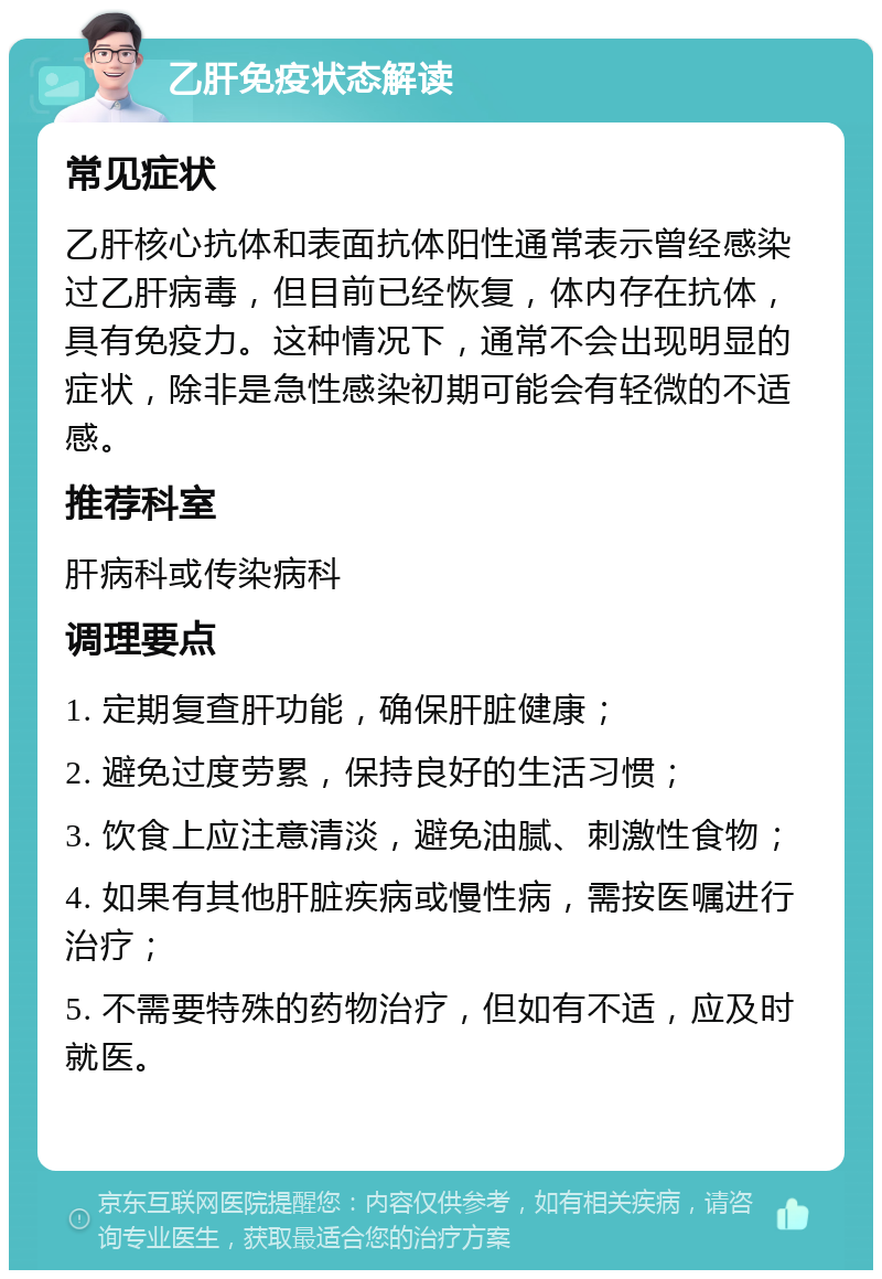 乙肝免疫状态解读 常见症状 乙肝核心抗体和表面抗体阳性通常表示曾经感染过乙肝病毒，但目前已经恢复，体内存在抗体，具有免疫力。这种情况下，通常不会出现明显的症状，除非是急性感染初期可能会有轻微的不适感。 推荐科室 肝病科或传染病科 调理要点 1. 定期复查肝功能，确保肝脏健康； 2. 避免过度劳累，保持良好的生活习惯； 3. 饮食上应注意清淡，避免油腻、刺激性食物； 4. 如果有其他肝脏疾病或慢性病，需按医嘱进行治疗； 5. 不需要特殊的药物治疗，但如有不适，应及时就医。