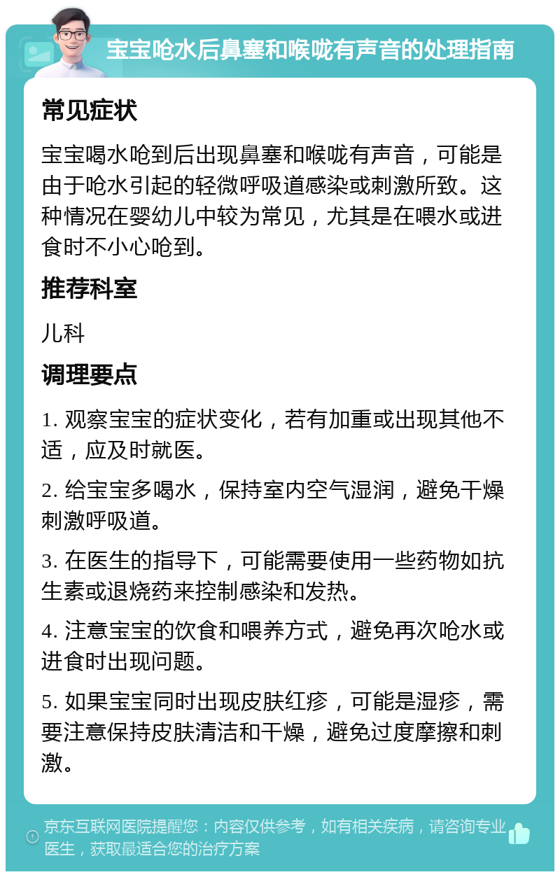 宝宝呛水后鼻塞和喉咙有声音的处理指南 常见症状 宝宝喝水呛到后出现鼻塞和喉咙有声音，可能是由于呛水引起的轻微呼吸道感染或刺激所致。这种情况在婴幼儿中较为常见，尤其是在喂水或进食时不小心呛到。 推荐科室 儿科 调理要点 1. 观察宝宝的症状变化，若有加重或出现其他不适，应及时就医。 2. 给宝宝多喝水，保持室内空气湿润，避免干燥刺激呼吸道。 3. 在医生的指导下，可能需要使用一些药物如抗生素或退烧药来控制感染和发热。 4. 注意宝宝的饮食和喂养方式，避免再次呛水或进食时出现问题。 5. 如果宝宝同时出现皮肤红疹，可能是湿疹，需要注意保持皮肤清洁和干燥，避免过度摩擦和刺激。