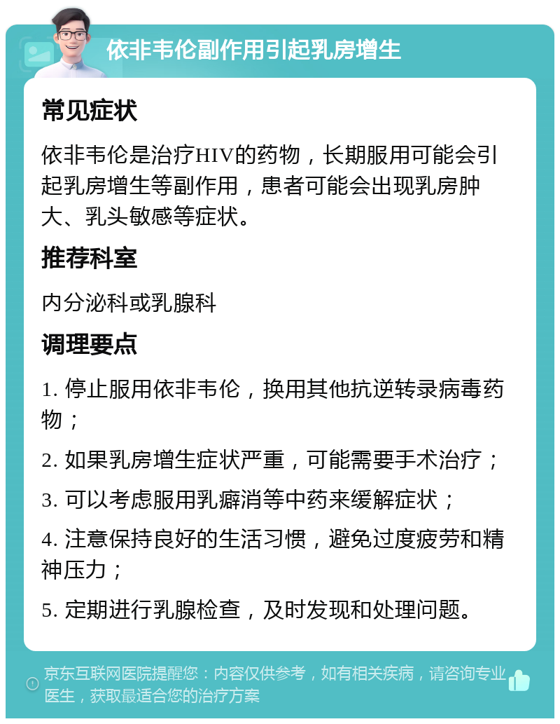 依非韦伦副作用引起乳房增生 常见症状 依非韦伦是治疗HIV的药物，长期服用可能会引起乳房增生等副作用，患者可能会出现乳房肿大、乳头敏感等症状。 推荐科室 内分泌科或乳腺科 调理要点 1. 停止服用依非韦伦，换用其他抗逆转录病毒药物； 2. 如果乳房增生症状严重，可能需要手术治疗； 3. 可以考虑服用乳癖消等中药来缓解症状； 4. 注意保持良好的生活习惯，避免过度疲劳和精神压力； 5. 定期进行乳腺检查，及时发现和处理问题。