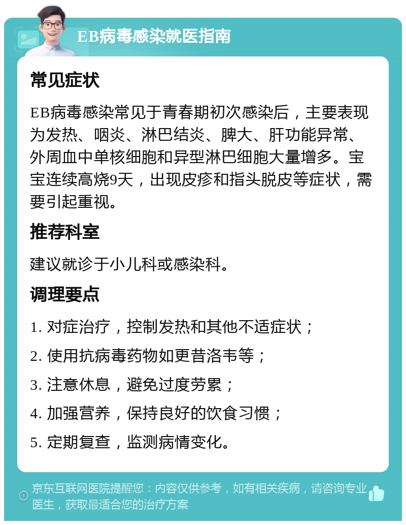 EB病毒感染就医指南 常见症状 EB病毒感染常见于青春期初次感染后，主要表现为发热、咽炎、淋巴结炎、脾大、肝功能异常、外周血中单核细胞和异型淋巴细胞大量增多。宝宝连续高烧9天，出现皮疹和指头脱皮等症状，需要引起重视。 推荐科室 建议就诊于小儿科或感染科。 调理要点 1. 对症治疗，控制发热和其他不适症状； 2. 使用抗病毒药物如更昔洛韦等； 3. 注意休息，避免过度劳累； 4. 加强营养，保持良好的饮食习惯； 5. 定期复查，监测病情变化。