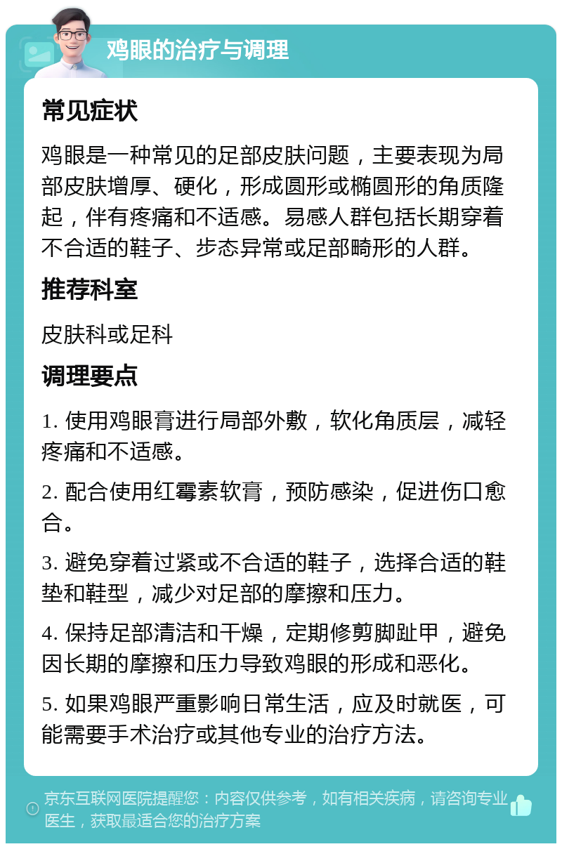 鸡眼的治疗与调理 常见症状 鸡眼是一种常见的足部皮肤问题，主要表现为局部皮肤增厚、硬化，形成圆形或椭圆形的角质隆起，伴有疼痛和不适感。易感人群包括长期穿着不合适的鞋子、步态异常或足部畸形的人群。 推荐科室 皮肤科或足科 调理要点 1. 使用鸡眼膏进行局部外敷，软化角质层，减轻疼痛和不适感。 2. 配合使用红霉素软膏，预防感染，促进伤口愈合。 3. 避免穿着过紧或不合适的鞋子，选择合适的鞋垫和鞋型，减少对足部的摩擦和压力。 4. 保持足部清洁和干燥，定期修剪脚趾甲，避免因长期的摩擦和压力导致鸡眼的形成和恶化。 5. 如果鸡眼严重影响日常生活，应及时就医，可能需要手术治疗或其他专业的治疗方法。