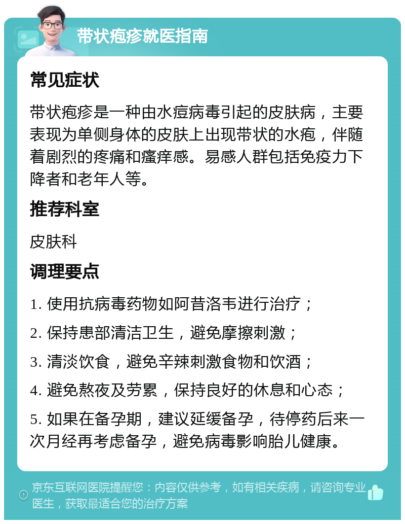 带状疱疹就医指南 常见症状 带状疱疹是一种由水痘病毒引起的皮肤病，主要表现为单侧身体的皮肤上出现带状的水疱，伴随着剧烈的疼痛和瘙痒感。易感人群包括免疫力下降者和老年人等。 推荐科室 皮肤科 调理要点 1. 使用抗病毒药物如阿昔洛韦进行治疗； 2. 保持患部清洁卫生，避免摩擦刺激； 3. 清淡饮食，避免辛辣刺激食物和饮酒； 4. 避免熬夜及劳累，保持良好的休息和心态； 5. 如果在备孕期，建议延缓备孕，待停药后来一次月经再考虑备孕，避免病毒影响胎儿健康。