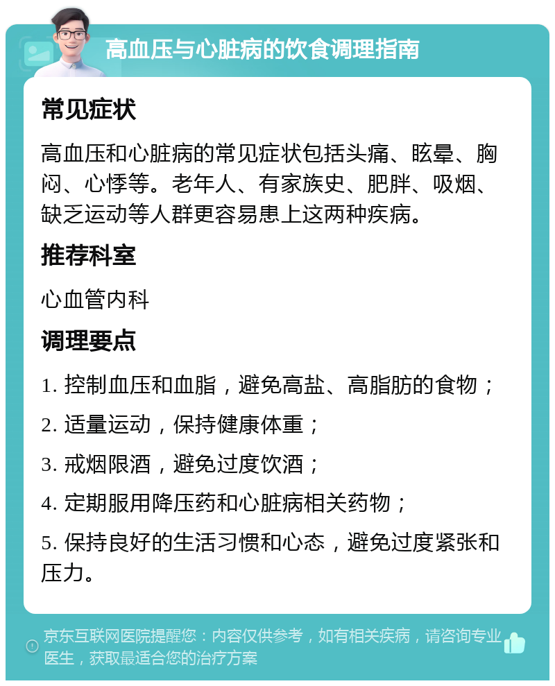 高血压与心脏病的饮食调理指南 常见症状 高血压和心脏病的常见症状包括头痛、眩晕、胸闷、心悸等。老年人、有家族史、肥胖、吸烟、缺乏运动等人群更容易患上这两种疾病。 推荐科室 心血管内科 调理要点 1. 控制血压和血脂，避免高盐、高脂肪的食物； 2. 适量运动，保持健康体重； 3. 戒烟限酒，避免过度饮酒； 4. 定期服用降压药和心脏病相关药物； 5. 保持良好的生活习惯和心态，避免过度紧张和压力。