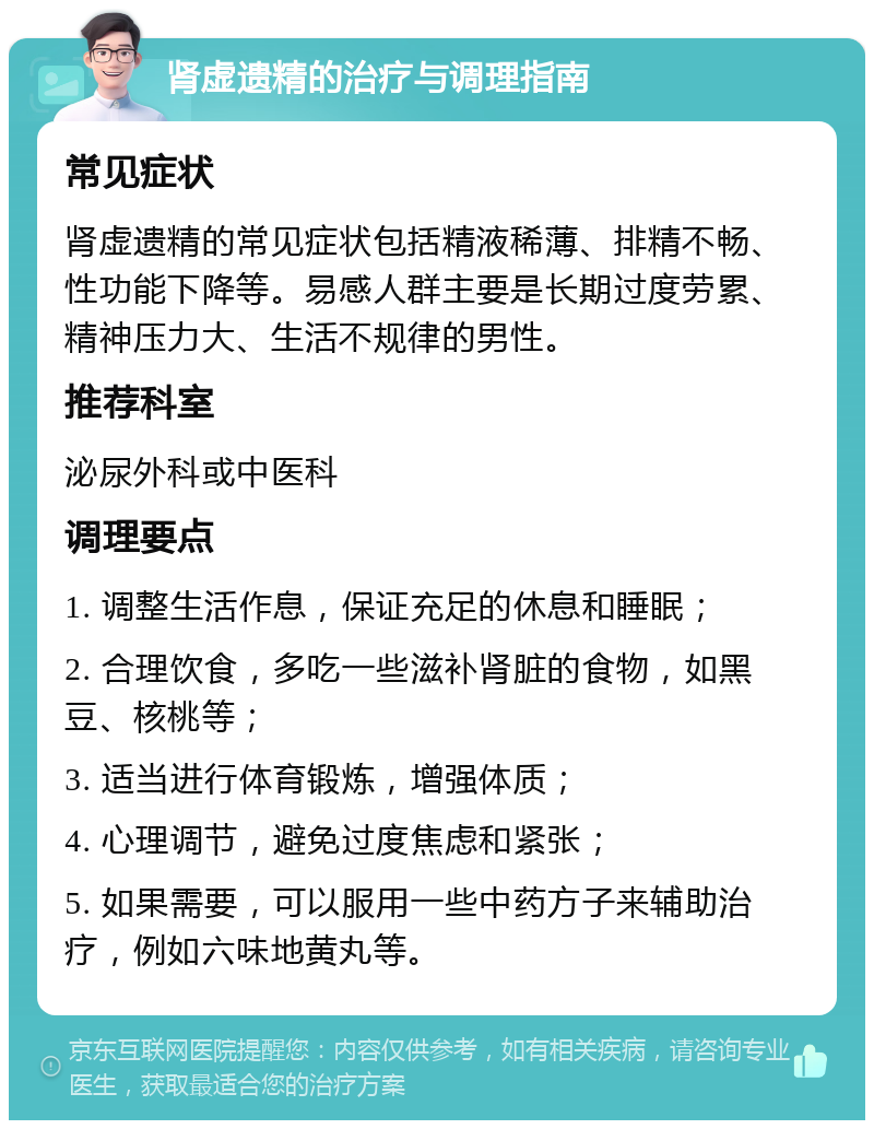 肾虚遗精的治疗与调理指南 常见症状 肾虚遗精的常见症状包括精液稀薄、排精不畅、性功能下降等。易感人群主要是长期过度劳累、精神压力大、生活不规律的男性。 推荐科室 泌尿外科或中医科 调理要点 1. 调整生活作息，保证充足的休息和睡眠； 2. 合理饮食，多吃一些滋补肾脏的食物，如黑豆、核桃等； 3. 适当进行体育锻炼，增强体质； 4. 心理调节，避免过度焦虑和紧张； 5. 如果需要，可以服用一些中药方子来辅助治疗，例如六味地黄丸等。