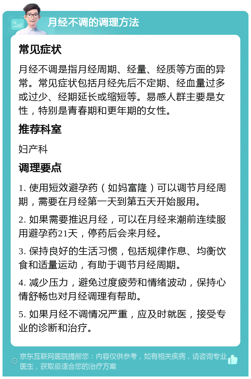 月经不调的调理方法 常见症状 月经不调是指月经周期、经量、经质等方面的异常。常见症状包括月经先后不定期、经血量过多或过少、经期延长或缩短等。易感人群主要是女性，特别是青春期和更年期的女性。 推荐科室 妇产科 调理要点 1. 使用短效避孕药（如妈富隆）可以调节月经周期，需要在月经第一天到第五天开始服用。 2. 如果需要推迟月经，可以在月经来潮前连续服用避孕药21天，停药后会来月经。 3. 保持良好的生活习惯，包括规律作息、均衡饮食和适量运动，有助于调节月经周期。 4. 减少压力，避免过度疲劳和情绪波动，保持心情舒畅也对月经调理有帮助。 5. 如果月经不调情况严重，应及时就医，接受专业的诊断和治疗。