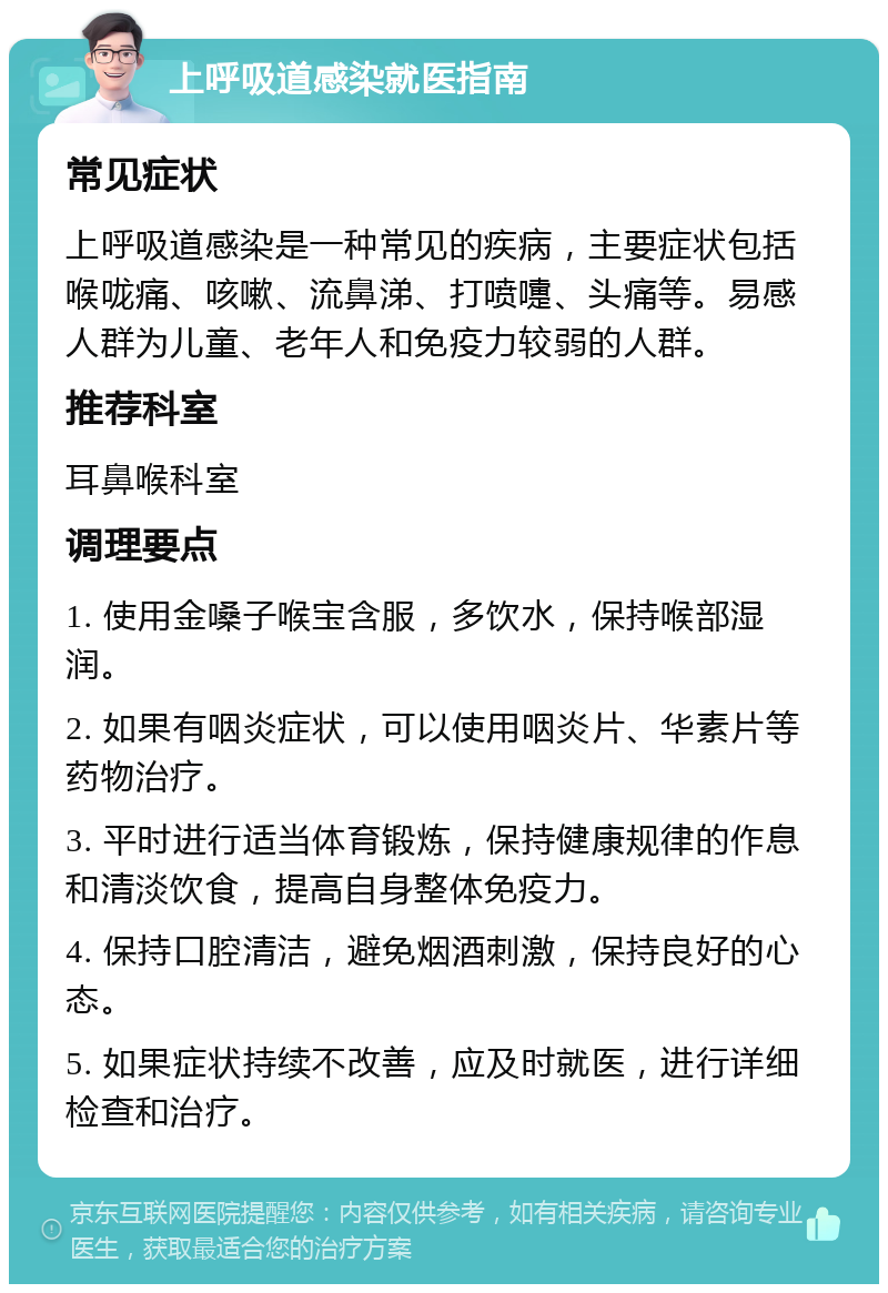 上呼吸道感染就医指南 常见症状 上呼吸道感染是一种常见的疾病，主要症状包括喉咙痛、咳嗽、流鼻涕、打喷嚏、头痛等。易感人群为儿童、老年人和免疫力较弱的人群。 推荐科室 耳鼻喉科室 调理要点 1. 使用金嗓子喉宝含服，多饮水，保持喉部湿润。 2. 如果有咽炎症状，可以使用咽炎片、华素片等药物治疗。 3. 平时进行适当体育锻炼，保持健康规律的作息和清淡饮食，提高自身整体免疫力。 4. 保持口腔清洁，避免烟酒刺激，保持良好的心态。 5. 如果症状持续不改善，应及时就医，进行详细检查和治疗。