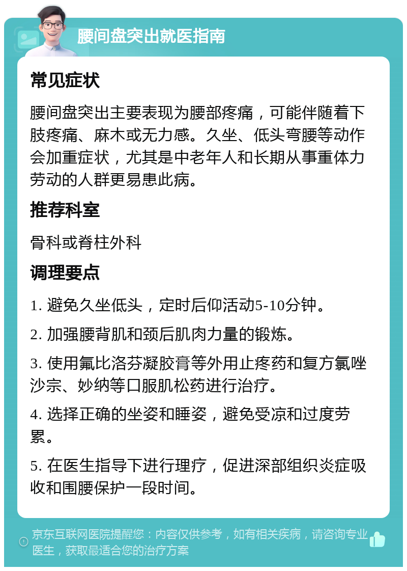 腰间盘突出就医指南 常见症状 腰间盘突出主要表现为腰部疼痛，可能伴随着下肢疼痛、麻木或无力感。久坐、低头弯腰等动作会加重症状，尤其是中老年人和长期从事重体力劳动的人群更易患此病。 推荐科室 骨科或脊柱外科 调理要点 1. 避免久坐低头，定时后仰活动5-10分钟。 2. 加强腰背肌和颈后肌肉力量的锻炼。 3. 使用氟比洛芬凝胶膏等外用止疼药和复方氯唑沙宗、妙纳等口服肌松药进行治疗。 4. 选择正确的坐姿和睡姿，避免受凉和过度劳累。 5. 在医生指导下进行理疗，促进深部组织炎症吸收和围腰保护一段时间。