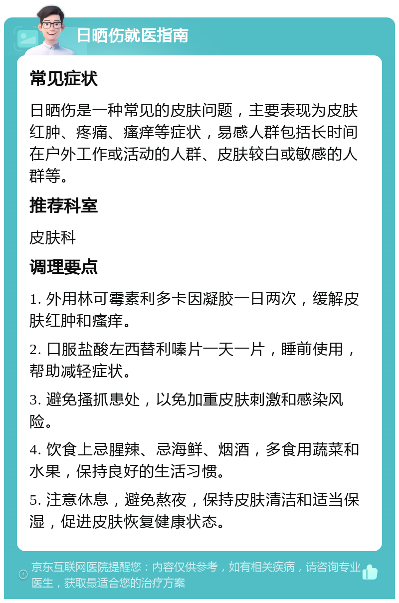 日晒伤就医指南 常见症状 日晒伤是一种常见的皮肤问题，主要表现为皮肤红肿、疼痛、瘙痒等症状，易感人群包括长时间在户外工作或活动的人群、皮肤较白或敏感的人群等。 推荐科室 皮肤科 调理要点 1. 外用林可霉素利多卡因凝胶一日两次，缓解皮肤红肿和瘙痒。 2. 口服盐酸左西替利嗪片一天一片，睡前使用，帮助减轻症状。 3. 避免搔抓患处，以免加重皮肤刺激和感染风险。 4. 饮食上忌腥辣、忌海鲜、烟酒，多食用蔬菜和水果，保持良好的生活习惯。 5. 注意休息，避免熬夜，保持皮肤清洁和适当保湿，促进皮肤恢复健康状态。