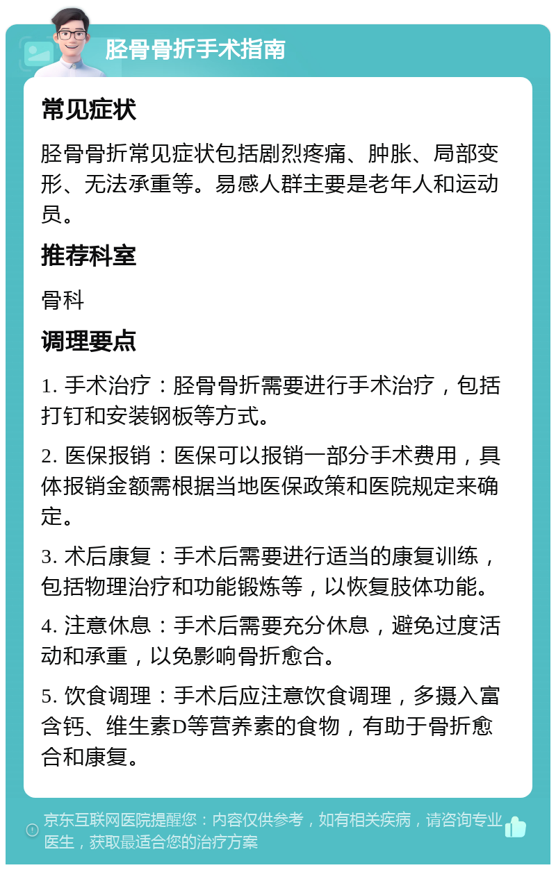 胫骨骨折手术指南 常见症状 胫骨骨折常见症状包括剧烈疼痛、肿胀、局部变形、无法承重等。易感人群主要是老年人和运动员。 推荐科室 骨科 调理要点 1. 手术治疗：胫骨骨折需要进行手术治疗，包括打钉和安装钢板等方式。 2. 医保报销：医保可以报销一部分手术费用，具体报销金额需根据当地医保政策和医院规定来确定。 3. 术后康复：手术后需要进行适当的康复训练，包括物理治疗和功能锻炼等，以恢复肢体功能。 4. 注意休息：手术后需要充分休息，避免过度活动和承重，以免影响骨折愈合。 5. 饮食调理：手术后应注意饮食调理，多摄入富含钙、维生素D等营养素的食物，有助于骨折愈合和康复。