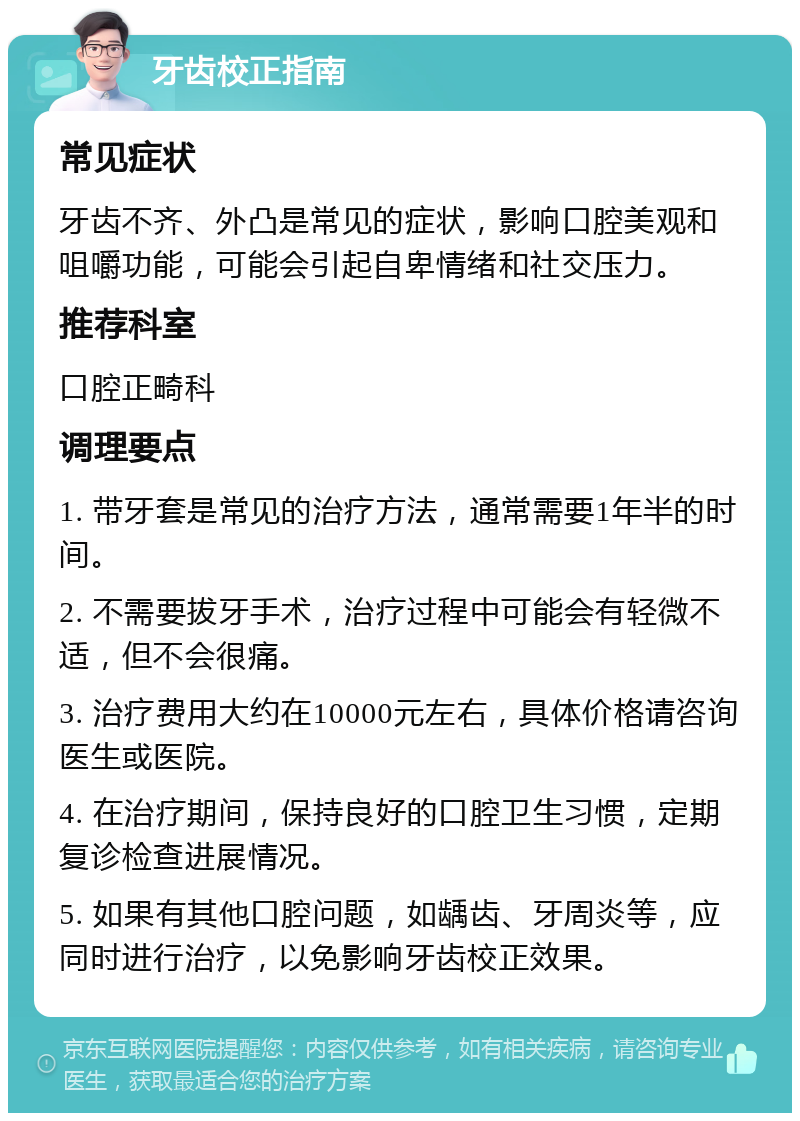 牙齿校正指南 常见症状 牙齿不齐、外凸是常见的症状，影响口腔美观和咀嚼功能，可能会引起自卑情绪和社交压力。 推荐科室 口腔正畸科 调理要点 1. 带牙套是常见的治疗方法，通常需要1年半的时间。 2. 不需要拔牙手术，治疗过程中可能会有轻微不适，但不会很痛。 3. 治疗费用大约在10000元左右，具体价格请咨询医生或医院。 4. 在治疗期间，保持良好的口腔卫生习惯，定期复诊检查进展情况。 5. 如果有其他口腔问题，如龋齿、牙周炎等，应同时进行治疗，以免影响牙齿校正效果。