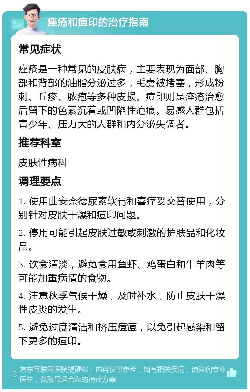 痤疮和痘印的治疗指南 常见症状 痤疮是一种常见的皮肤病，主要表现为面部、胸部和背部的油脂分泌过多，毛囊被堵塞，形成粉刺、丘疹、脓疱等多种皮损。痘印则是痤疮治愈后留下的色素沉着或凹陷性疤痕。易感人群包括青少年、压力大的人群和内分泌失调者。 推荐科室 皮肤性病科 调理要点 1. 使用曲安奈德尿素软膏和喜疗妥交替使用，分别针对皮肤干燥和痘印问题。 2. 停用可能引起皮肤过敏或刺激的护肤品和化妆品。 3. 饮食清淡，避免食用鱼虾、鸡蛋白和牛羊肉等可能加重病情的食物。 4. 注意秋季气候干燥，及时补水，防止皮肤干燥性皮炎的发生。 5. 避免过度清洁和挤压痘痘，以免引起感染和留下更多的痘印。