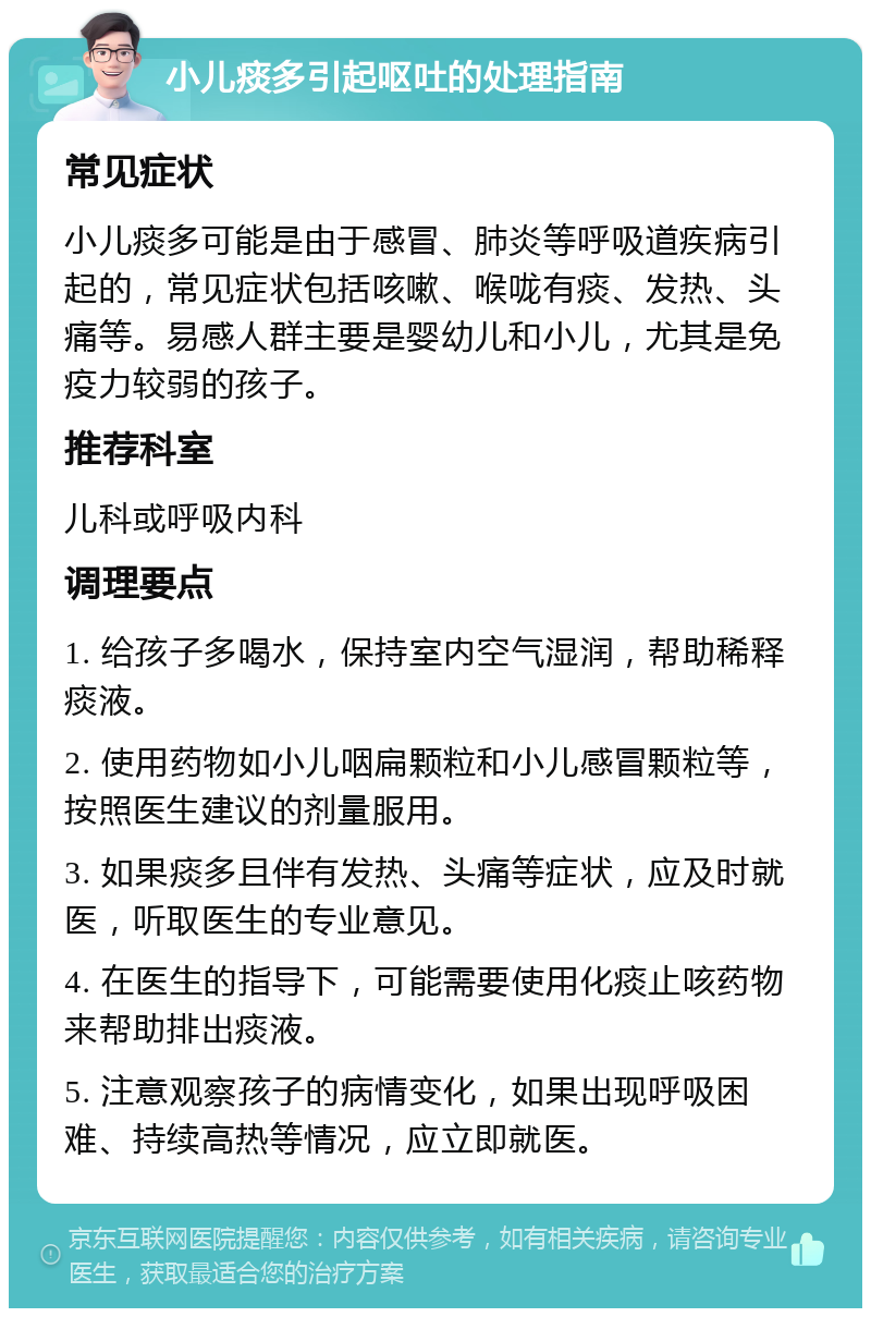 小儿痰多引起呕吐的处理指南 常见症状 小儿痰多可能是由于感冒、肺炎等呼吸道疾病引起的，常见症状包括咳嗽、喉咙有痰、发热、头痛等。易感人群主要是婴幼儿和小儿，尤其是免疫力较弱的孩子。 推荐科室 儿科或呼吸内科 调理要点 1. 给孩子多喝水，保持室内空气湿润，帮助稀释痰液。 2. 使用药物如小儿咽扁颗粒和小儿感冒颗粒等，按照医生建议的剂量服用。 3. 如果痰多且伴有发热、头痛等症状，应及时就医，听取医生的专业意见。 4. 在医生的指导下，可能需要使用化痰止咳药物来帮助排出痰液。 5. 注意观察孩子的病情变化，如果出现呼吸困难、持续高热等情况，应立即就医。