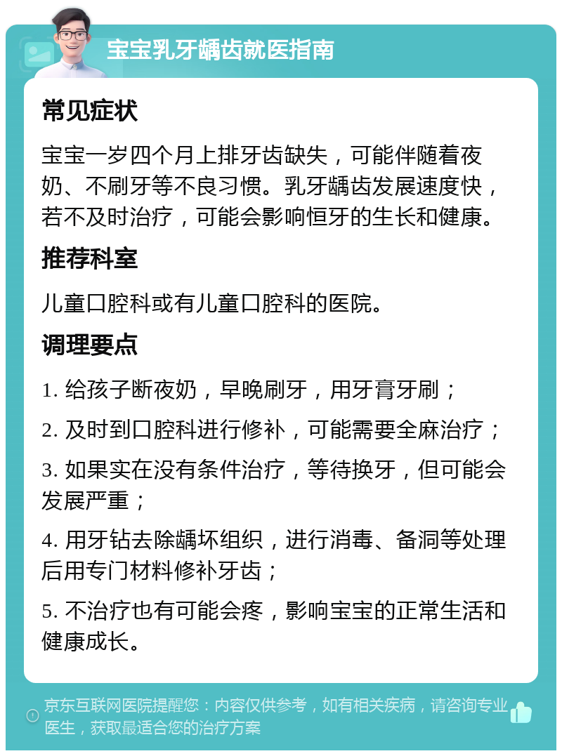 宝宝乳牙龋齿就医指南 常见症状 宝宝一岁四个月上排牙齿缺失，可能伴随着夜奶、不刷牙等不良习惯。乳牙龋齿发展速度快，若不及时治疗，可能会影响恒牙的生长和健康。 推荐科室 儿童口腔科或有儿童口腔科的医院。 调理要点 1. 给孩子断夜奶，早晚刷牙，用牙膏牙刷； 2. 及时到口腔科进行修补，可能需要全麻治疗； 3. 如果实在没有条件治疗，等待换牙，但可能会发展严重； 4. 用牙钻去除龋坏组织，进行消毒、备洞等处理后用专门材料修补牙齿； 5. 不治疗也有可能会疼，影响宝宝的正常生活和健康成长。