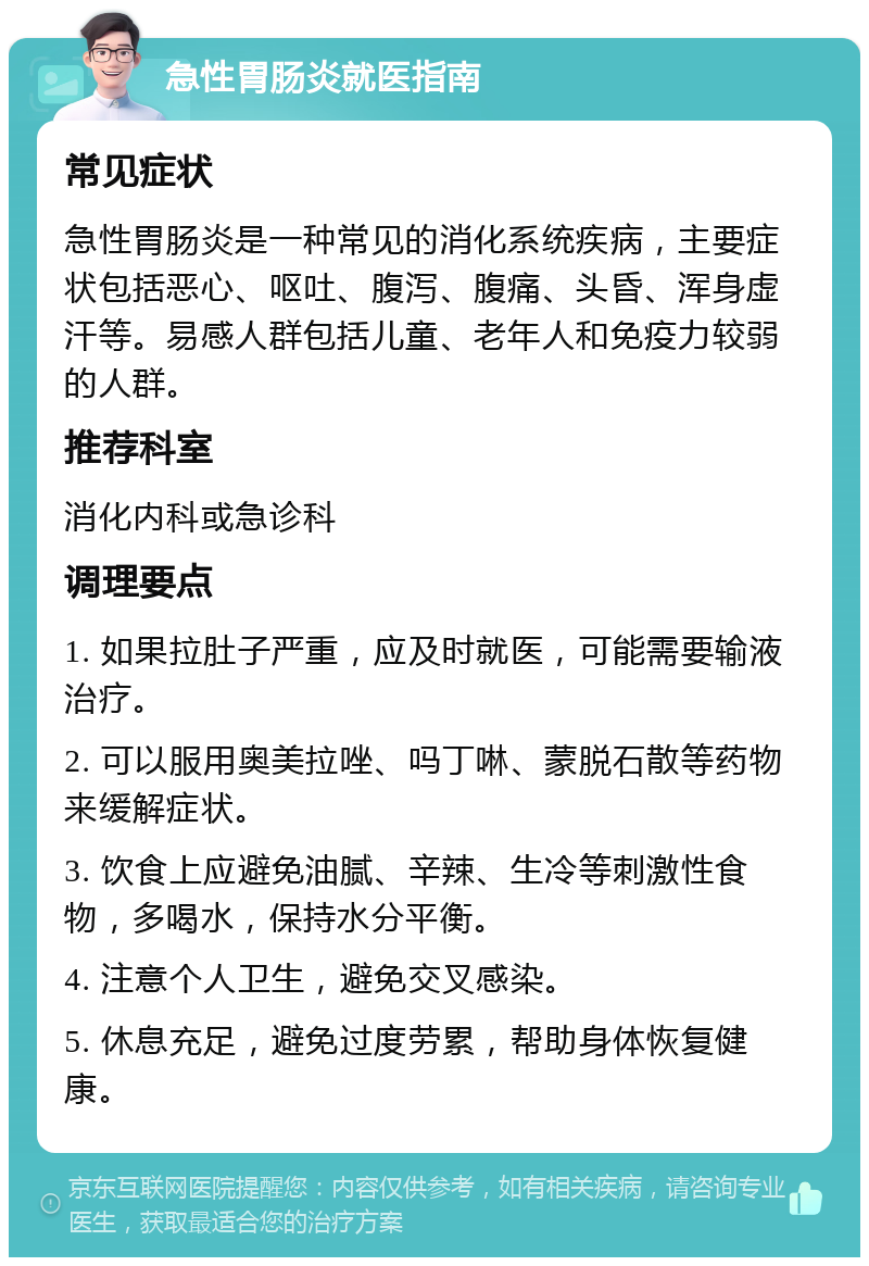 急性胃肠炎就医指南 常见症状 急性胃肠炎是一种常见的消化系统疾病，主要症状包括恶心、呕吐、腹泻、腹痛、头昏、浑身虚汗等。易感人群包括儿童、老年人和免疫力较弱的人群。 推荐科室 消化内科或急诊科 调理要点 1. 如果拉肚子严重，应及时就医，可能需要输液治疗。 2. 可以服用奥美拉唑、吗丁啉、蒙脱石散等药物来缓解症状。 3. 饮食上应避免油腻、辛辣、生冷等刺激性食物，多喝水，保持水分平衡。 4. 注意个人卫生，避免交叉感染。 5. 休息充足，避免过度劳累，帮助身体恢复健康。