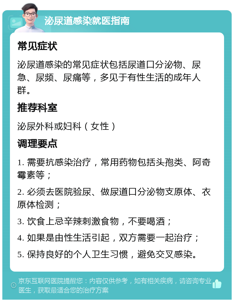 泌尿道感染就医指南 常见症状 泌尿道感染的常见症状包括尿道口分泌物、尿急、尿频、尿痛等，多见于有性生活的成年人群。 推荐科室 泌尿外科或妇科（女性） 调理要点 1. 需要抗感染治疗，常用药物包括头孢类、阿奇霉素等； 2. 必须去医院验尿、做尿道口分泌物支原体、衣原体检测； 3. 饮食上忌辛辣刺激食物，不要喝酒； 4. 如果是由性生活引起，双方需要一起治疗； 5. 保持良好的个人卫生习惯，避免交叉感染。