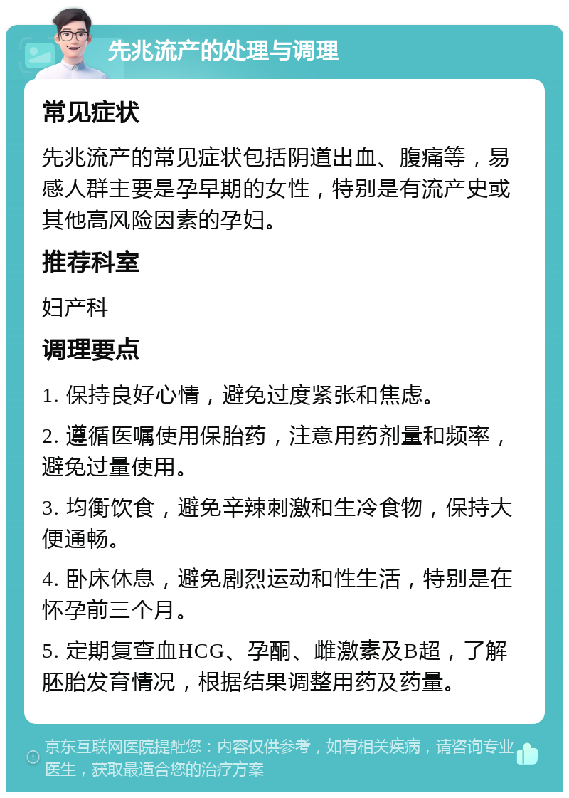 先兆流产的处理与调理 常见症状 先兆流产的常见症状包括阴道出血、腹痛等，易感人群主要是孕早期的女性，特别是有流产史或其他高风险因素的孕妇。 推荐科室 妇产科 调理要点 1. 保持良好心情，避免过度紧张和焦虑。 2. 遵循医嘱使用保胎药，注意用药剂量和频率，避免过量使用。 3. 均衡饮食，避免辛辣刺激和生冷食物，保持大便通畅。 4. 卧床休息，避免剧烈运动和性生活，特别是在怀孕前三个月。 5. 定期复查血HCG、孕酮、雌激素及B超，了解胚胎发育情况，根据结果调整用药及药量。