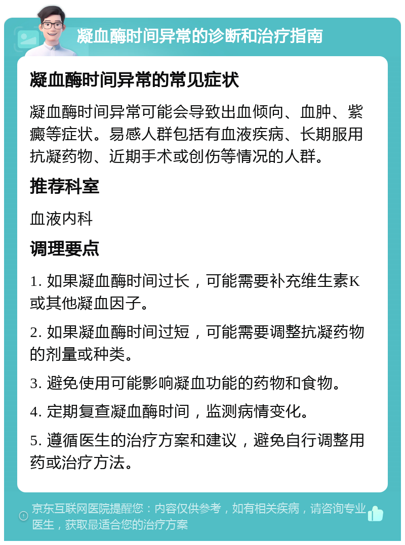 凝血酶时间异常的诊断和治疗指南 凝血酶时间异常的常见症状 凝血酶时间异常可能会导致出血倾向、血肿、紫癜等症状。易感人群包括有血液疾病、长期服用抗凝药物、近期手术或创伤等情况的人群。 推荐科室 血液内科 调理要点 1. 如果凝血酶时间过长，可能需要补充维生素K或其他凝血因子。 2. 如果凝血酶时间过短，可能需要调整抗凝药物的剂量或种类。 3. 避免使用可能影响凝血功能的药物和食物。 4. 定期复查凝血酶时间，监测病情变化。 5. 遵循医生的治疗方案和建议，避免自行调整用药或治疗方法。