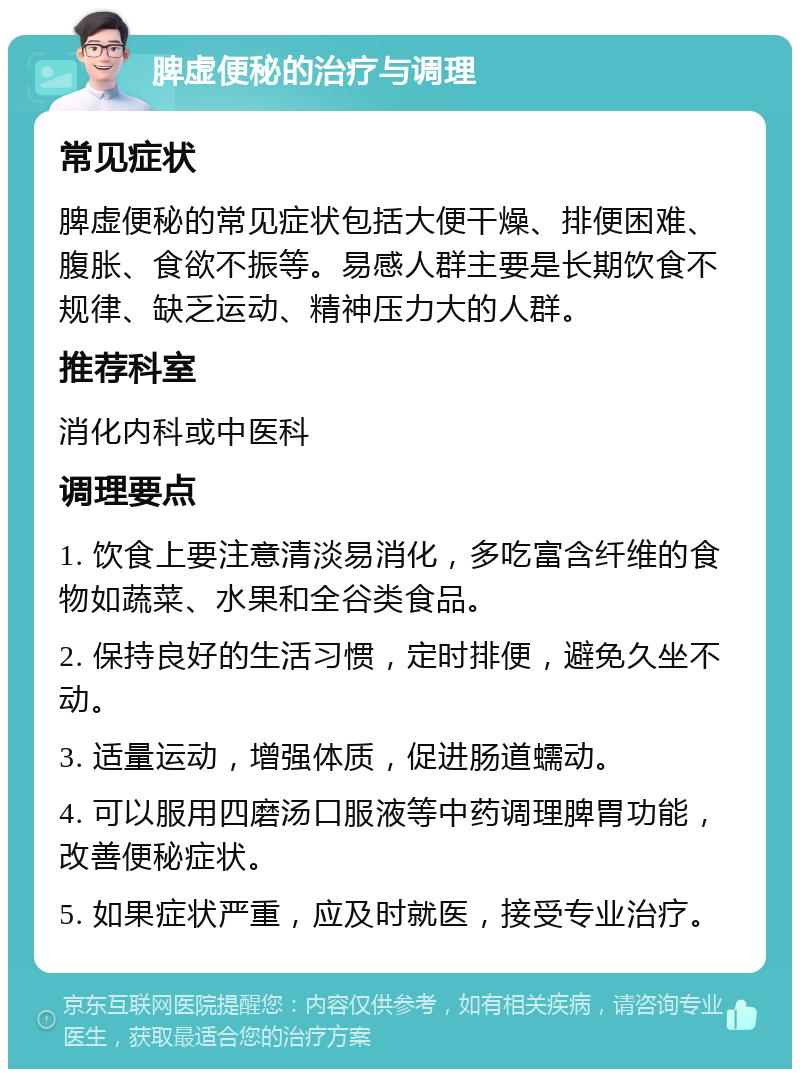 脾虚便秘的治疗与调理 常见症状 脾虚便秘的常见症状包括大便干燥、排便困难、腹胀、食欲不振等。易感人群主要是长期饮食不规律、缺乏运动、精神压力大的人群。 推荐科室 消化内科或中医科 调理要点 1. 饮食上要注意清淡易消化，多吃富含纤维的食物如蔬菜、水果和全谷类食品。 2. 保持良好的生活习惯，定时排便，避免久坐不动。 3. 适量运动，增强体质，促进肠道蠕动。 4. 可以服用四磨汤口服液等中药调理脾胃功能，改善便秘症状。 5. 如果症状严重，应及时就医，接受专业治疗。