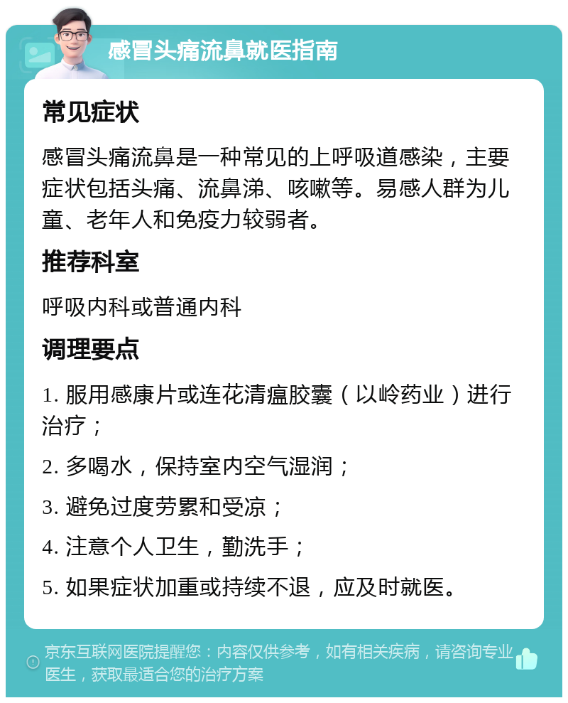 感冒头痛流鼻就医指南 常见症状 感冒头痛流鼻是一种常见的上呼吸道感染，主要症状包括头痛、流鼻涕、咳嗽等。易感人群为儿童、老年人和免疫力较弱者。 推荐科室 呼吸内科或普通内科 调理要点 1. 服用感康片或连花清瘟胶囊（以岭药业）进行治疗； 2. 多喝水，保持室内空气湿润； 3. 避免过度劳累和受凉； 4. 注意个人卫生，勤洗手； 5. 如果症状加重或持续不退，应及时就医。