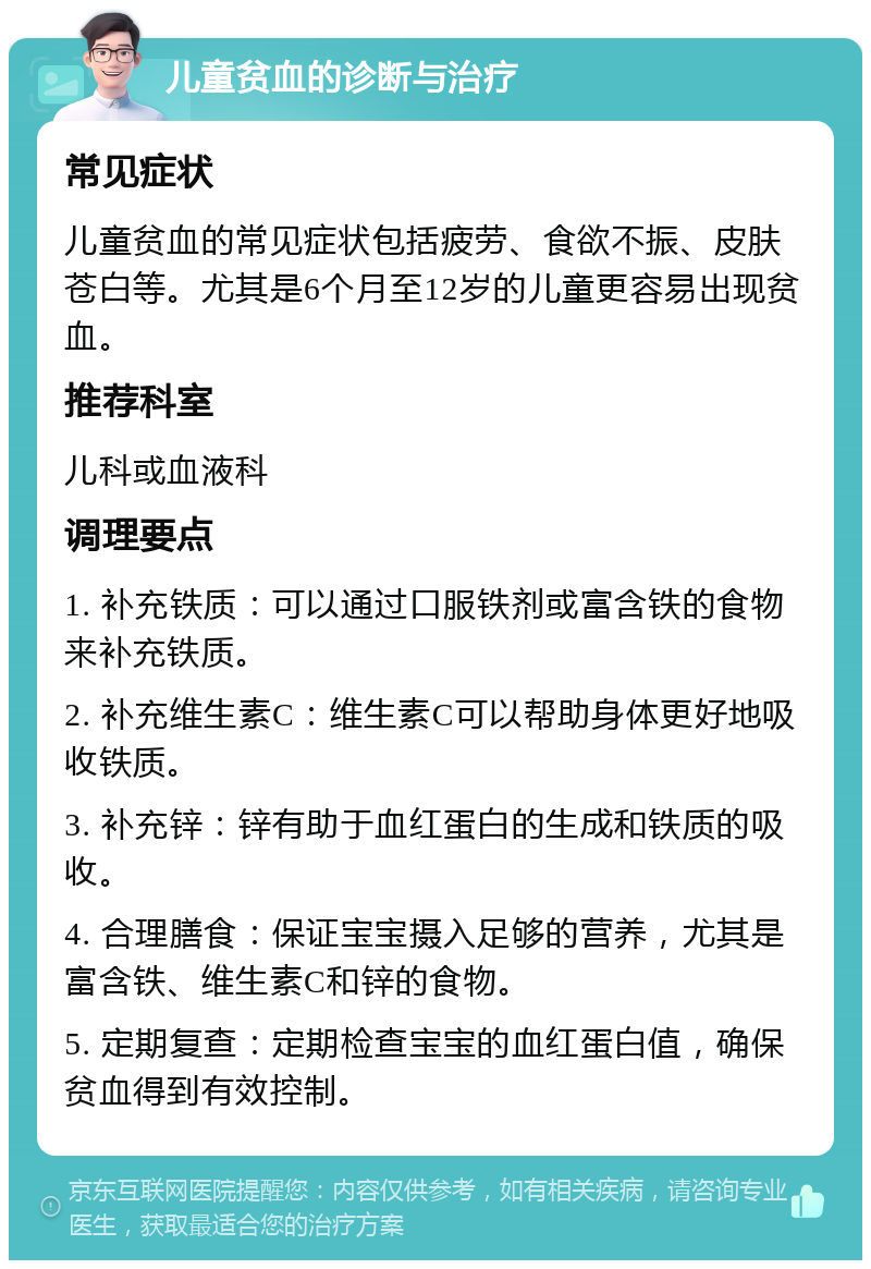 儿童贫血的诊断与治疗 常见症状 儿童贫血的常见症状包括疲劳、食欲不振、皮肤苍白等。尤其是6个月至12岁的儿童更容易出现贫血。 推荐科室 儿科或血液科 调理要点 1. 补充铁质：可以通过口服铁剂或富含铁的食物来补充铁质。 2. 补充维生素C：维生素C可以帮助身体更好地吸收铁质。 3. 补充锌：锌有助于血红蛋白的生成和铁质的吸收。 4. 合理膳食：保证宝宝摄入足够的营养，尤其是富含铁、维生素C和锌的食物。 5. 定期复查：定期检查宝宝的血红蛋白值，确保贫血得到有效控制。