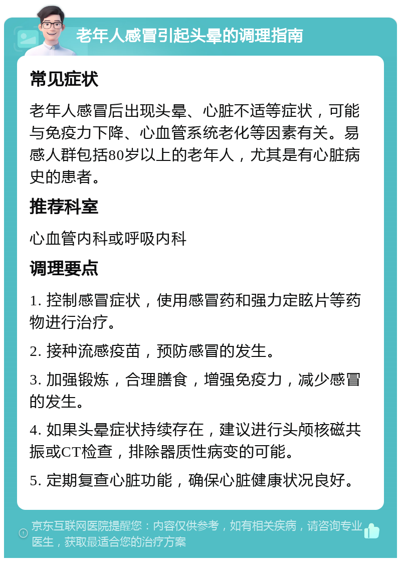 老年人感冒引起头晕的调理指南 常见症状 老年人感冒后出现头晕、心脏不适等症状，可能与免疫力下降、心血管系统老化等因素有关。易感人群包括80岁以上的老年人，尤其是有心脏病史的患者。 推荐科室 心血管内科或呼吸内科 调理要点 1. 控制感冒症状，使用感冒药和强力定眩片等药物进行治疗。 2. 接种流感疫苗，预防感冒的发生。 3. 加强锻炼，合理膳食，增强免疫力，减少感冒的发生。 4. 如果头晕症状持续存在，建议进行头颅核磁共振或CT检查，排除器质性病变的可能。 5. 定期复查心脏功能，确保心脏健康状况良好。