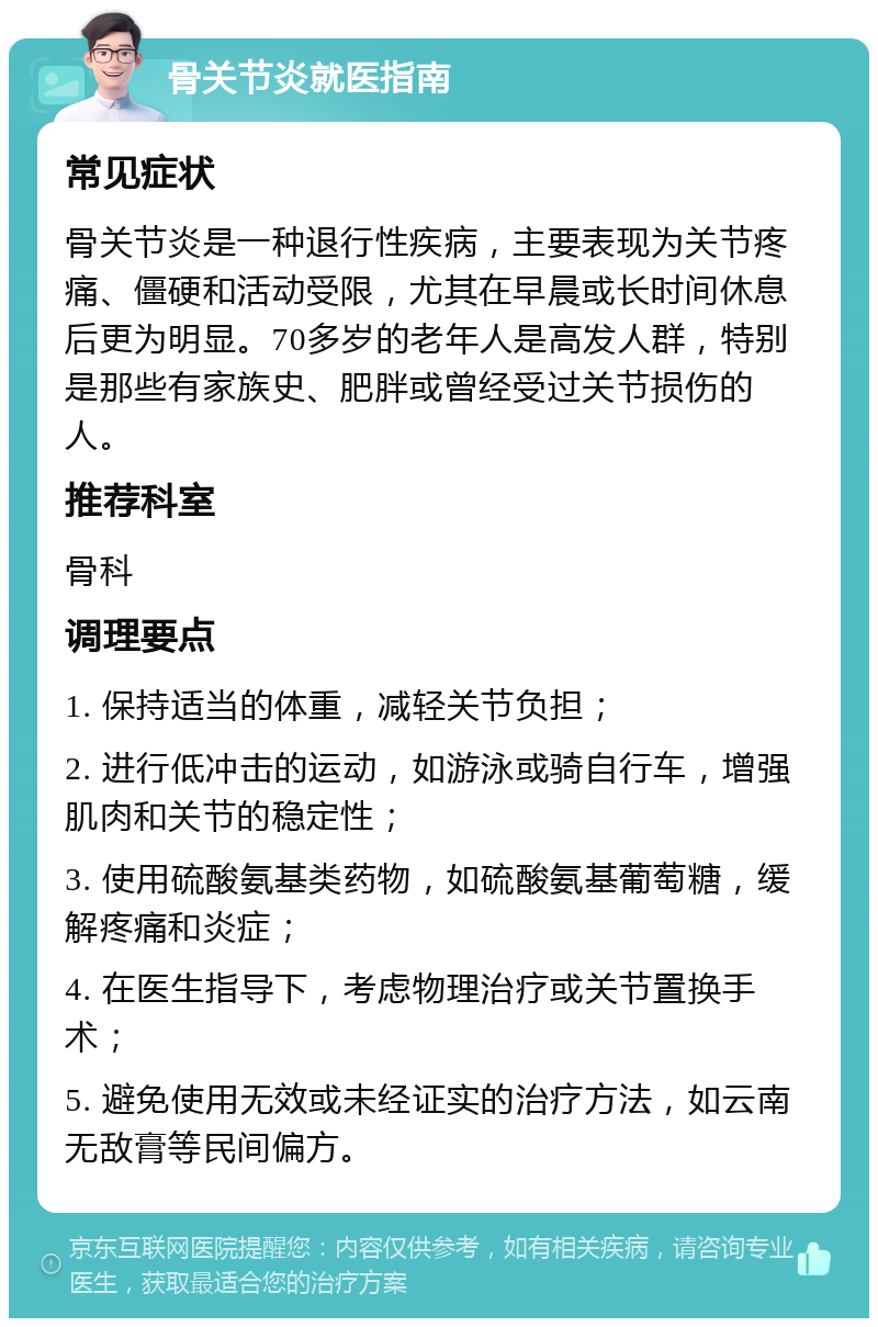 骨关节炎就医指南 常见症状 骨关节炎是一种退行性疾病，主要表现为关节疼痛、僵硬和活动受限，尤其在早晨或长时间休息后更为明显。70多岁的老年人是高发人群，特别是那些有家族史、肥胖或曾经受过关节损伤的人。 推荐科室 骨科 调理要点 1. 保持适当的体重，减轻关节负担； 2. 进行低冲击的运动，如游泳或骑自行车，增强肌肉和关节的稳定性； 3. 使用硫酸氨基类药物，如硫酸氨基葡萄糖，缓解疼痛和炎症； 4. 在医生指导下，考虑物理治疗或关节置换手术； 5. 避免使用无效或未经证实的治疗方法，如云南无敌膏等民间偏方。