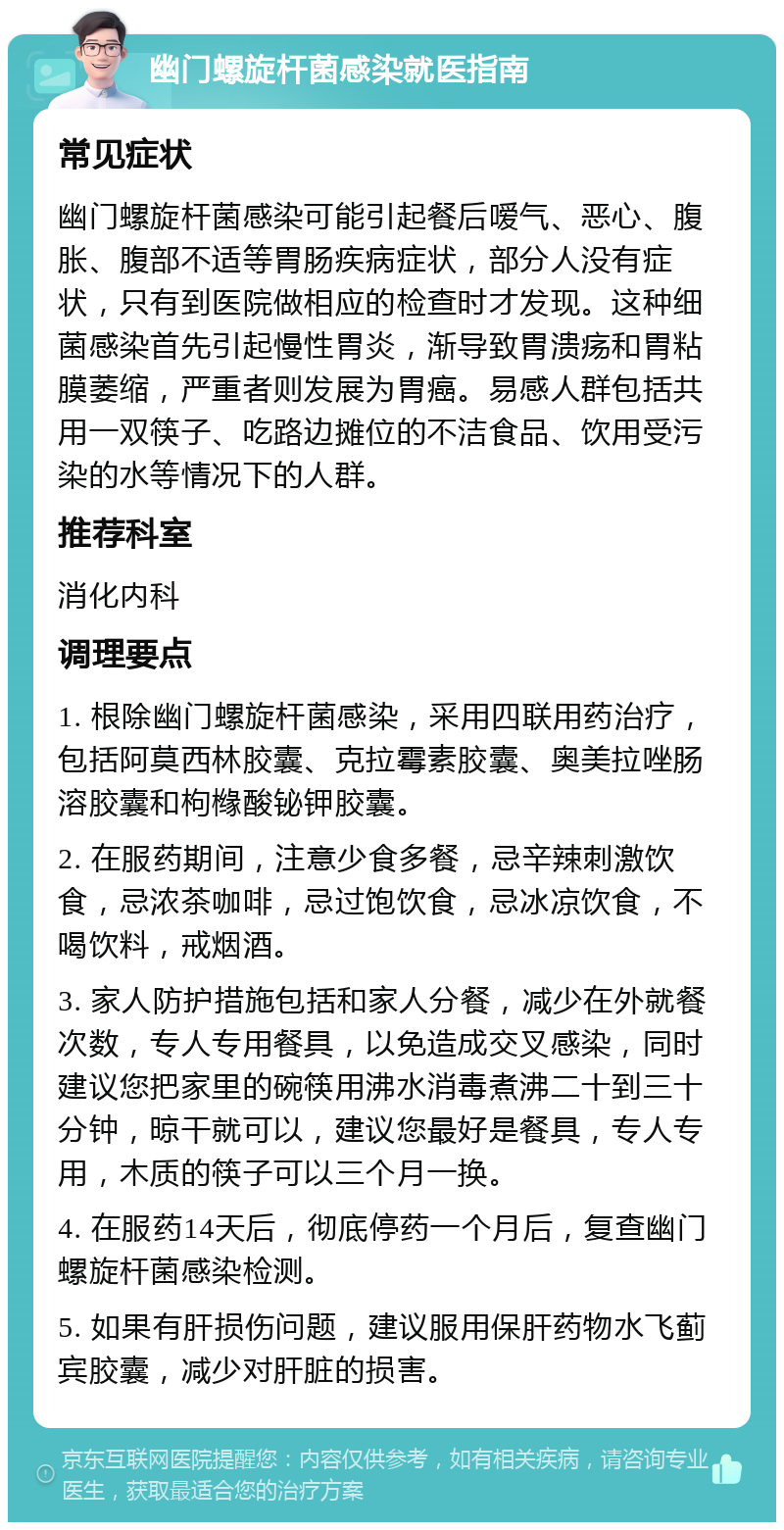 幽门螺旋杆菌感染就医指南 常见症状 幽门螺旋杆菌感染可能引起餐后嗳气、恶心、腹胀、腹部不适等胃肠疾病症状，部分人没有症状，只有到医院做相应的检查时才发现。这种细菌感染首先引起慢性胃炎，渐导致胃溃疡和胃粘膜萎缩，严重者则发展为胃癌。易感人群包括共用一双筷子、吃路边摊位的不洁食品、饮用受污染的水等情况下的人群。 推荐科室 消化内科 调理要点 1. 根除幽门螺旋杆菌感染，采用四联用药治疗，包括阿莫西林胶囊、克拉霉素胶囊、奥美拉唑肠溶胶囊和枸橼酸铋钾胶囊。 2. 在服药期间，注意少食多餐，忌辛辣刺激饮食，忌浓茶咖啡，忌过饱饮食，忌冰凉饮食，不喝饮料，戒烟酒。 3. 家人防护措施包括和家人分餐，减少在外就餐次数，专人专用餐具，以免造成交叉感染，同时建议您把家里的碗筷用沸水消毒煮沸二十到三十分钟，晾干就可以，建议您最好是餐具，专人专用，木质的筷子可以三个月一换。 4. 在服药14天后，彻底停药一个月后，复查幽门螺旋杆菌感染检测。 5. 如果有肝损伤问题，建议服用保肝药物水飞蓟宾胶囊，减少对肝脏的损害。