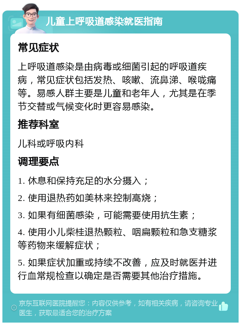 儿童上呼吸道感染就医指南 常见症状 上呼吸道感染是由病毒或细菌引起的呼吸道疾病，常见症状包括发热、咳嗽、流鼻涕、喉咙痛等。易感人群主要是儿童和老年人，尤其是在季节交替或气候变化时更容易感染。 推荐科室 儿科或呼吸内科 调理要点 1. 休息和保持充足的水分摄入； 2. 使用退热药如美林来控制高烧； 3. 如果有细菌感染，可能需要使用抗生素； 4. 使用小儿柴桂退热颗粒、咽扁颗粒和急支糖浆等药物来缓解症状； 5. 如果症状加重或持续不改善，应及时就医并进行血常规检查以确定是否需要其他治疗措施。