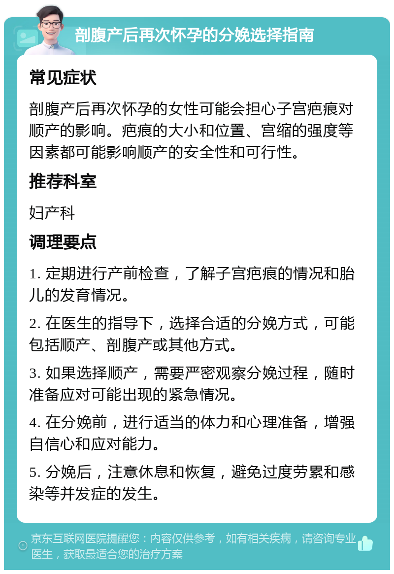 剖腹产后再次怀孕的分娩选择指南 常见症状 剖腹产后再次怀孕的女性可能会担心子宫疤痕对顺产的影响。疤痕的大小和位置、宫缩的强度等因素都可能影响顺产的安全性和可行性。 推荐科室 妇产科 调理要点 1. 定期进行产前检查，了解子宫疤痕的情况和胎儿的发育情况。 2. 在医生的指导下，选择合适的分娩方式，可能包括顺产、剖腹产或其他方式。 3. 如果选择顺产，需要严密观察分娩过程，随时准备应对可能出现的紧急情况。 4. 在分娩前，进行适当的体力和心理准备，增强自信心和应对能力。 5. 分娩后，注意休息和恢复，避免过度劳累和感染等并发症的发生。