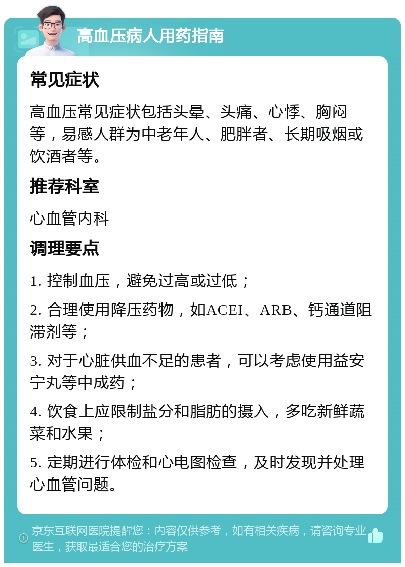 高血压病人用药指南 常见症状 高血压常见症状包括头晕、头痛、心悸、胸闷等，易感人群为中老年人、肥胖者、长期吸烟或饮酒者等。 推荐科室 心血管内科 调理要点 1. 控制血压，避免过高或过低； 2. 合理使用降压药物，如ACEI、ARB、钙通道阻滞剂等； 3. 对于心脏供血不足的患者，可以考虑使用益安宁丸等中成药； 4. 饮食上应限制盐分和脂肪的摄入，多吃新鲜蔬菜和水果； 5. 定期进行体检和心电图检查，及时发现并处理心血管问题。