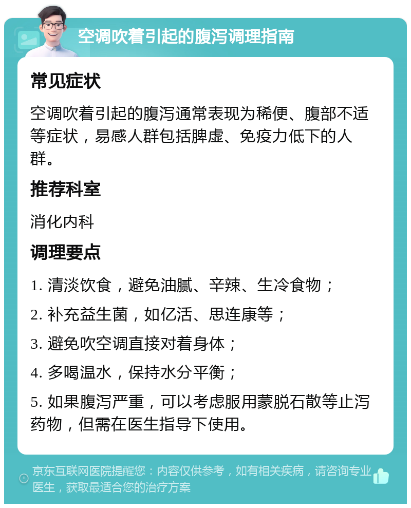 空调吹着引起的腹泻调理指南 常见症状 空调吹着引起的腹泻通常表现为稀便、腹部不适等症状，易感人群包括脾虚、免疫力低下的人群。 推荐科室 消化内科 调理要点 1. 清淡饮食，避免油腻、辛辣、生冷食物； 2. 补充益生菌，如亿活、思连康等； 3. 避免吹空调直接对着身体； 4. 多喝温水，保持水分平衡； 5. 如果腹泻严重，可以考虑服用蒙脱石散等止泻药物，但需在医生指导下使用。