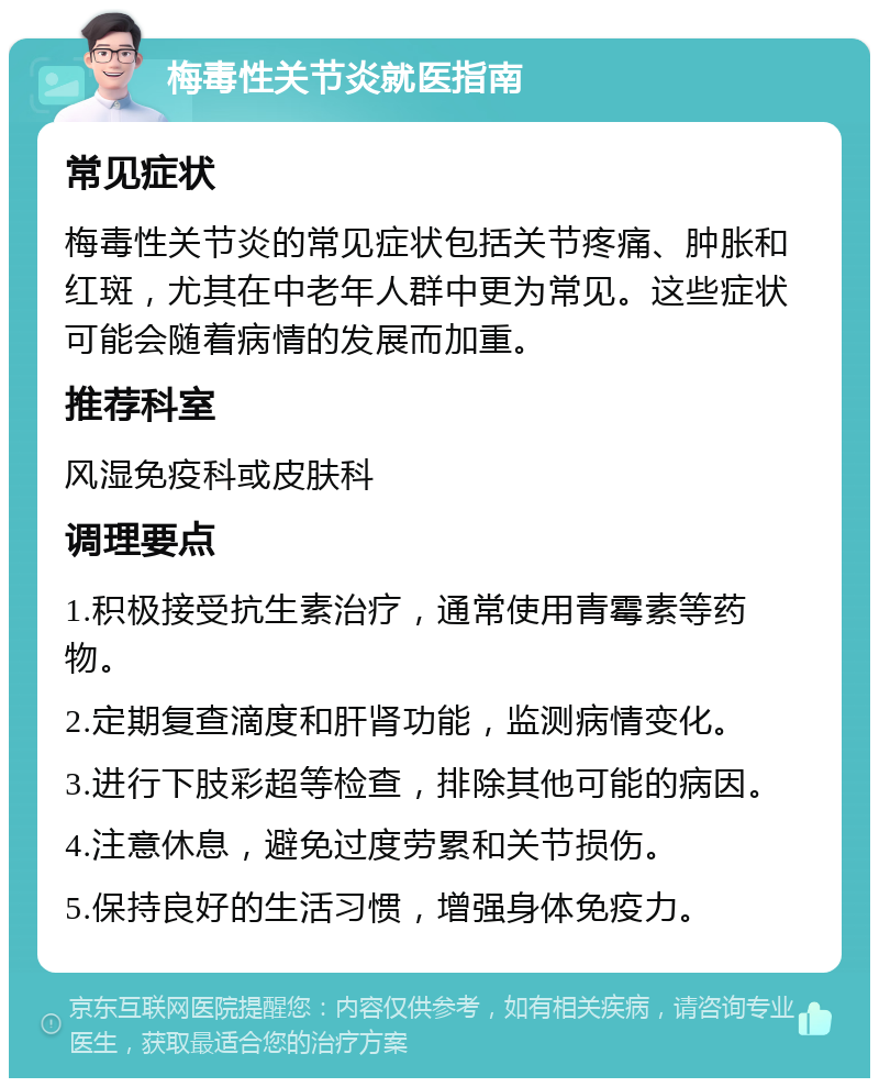 梅毒性关节炎就医指南 常见症状 梅毒性关节炎的常见症状包括关节疼痛、肿胀和红斑，尤其在中老年人群中更为常见。这些症状可能会随着病情的发展而加重。 推荐科室 风湿免疫科或皮肤科 调理要点 1.积极接受抗生素治疗，通常使用青霉素等药物。 2.定期复查滴度和肝肾功能，监测病情变化。 3.进行下肢彩超等检查，排除其他可能的病因。 4.注意休息，避免过度劳累和关节损伤。 5.保持良好的生活习惯，增强身体免疫力。