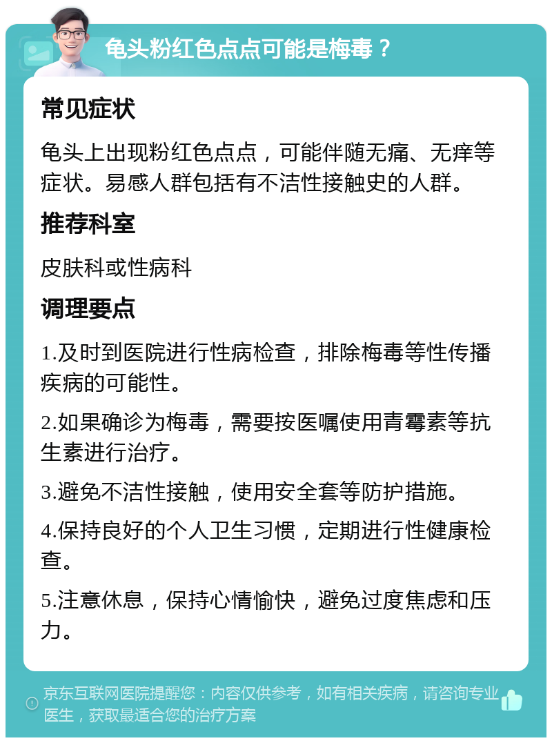 龟头粉红色点点可能是梅毒？ 常见症状 龟头上出现粉红色点点，可能伴随无痛、无痒等症状。易感人群包括有不洁性接触史的人群。 推荐科室 皮肤科或性病科 调理要点 1.及时到医院进行性病检查，排除梅毒等性传播疾病的可能性。 2.如果确诊为梅毒，需要按医嘱使用青霉素等抗生素进行治疗。 3.避免不洁性接触，使用安全套等防护措施。 4.保持良好的个人卫生习惯，定期进行性健康检查。 5.注意休息，保持心情愉快，避免过度焦虑和压力。