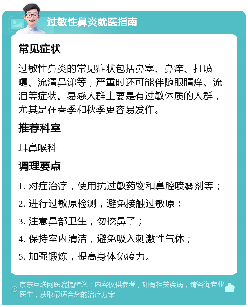 过敏性鼻炎就医指南 常见症状 过敏性鼻炎的常见症状包括鼻塞、鼻痒、打喷嚏、流清鼻涕等，严重时还可能伴随眼睛痒、流泪等症状。易感人群主要是有过敏体质的人群，尤其是在春季和秋季更容易发作。 推荐科室 耳鼻喉科 调理要点 1. 对症治疗，使用抗过敏药物和鼻腔喷雾剂等； 2. 进行过敏原检测，避免接触过敏原； 3. 注意鼻部卫生，勿挖鼻子； 4. 保持室内清洁，避免吸入刺激性气体； 5. 加强锻炼，提高身体免疫力。