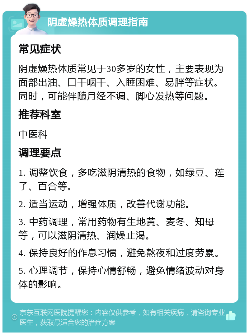 阴虚燥热体质调理指南 常见症状 阴虚燥热体质常见于30多岁的女性，主要表现为面部出油、口干咽干、入睡困难、易胖等症状。同时，可能伴随月经不调、脚心发热等问题。 推荐科室 中医科 调理要点 1. 调整饮食，多吃滋阴清热的食物，如绿豆、莲子、百合等。 2. 适当运动，增强体质，改善代谢功能。 3. 中药调理，常用药物有生地黄、麦冬、知母等，可以滋阴清热、润燥止渴。 4. 保持良好的作息习惯，避免熬夜和过度劳累。 5. 心理调节，保持心情舒畅，避免情绪波动对身体的影响。