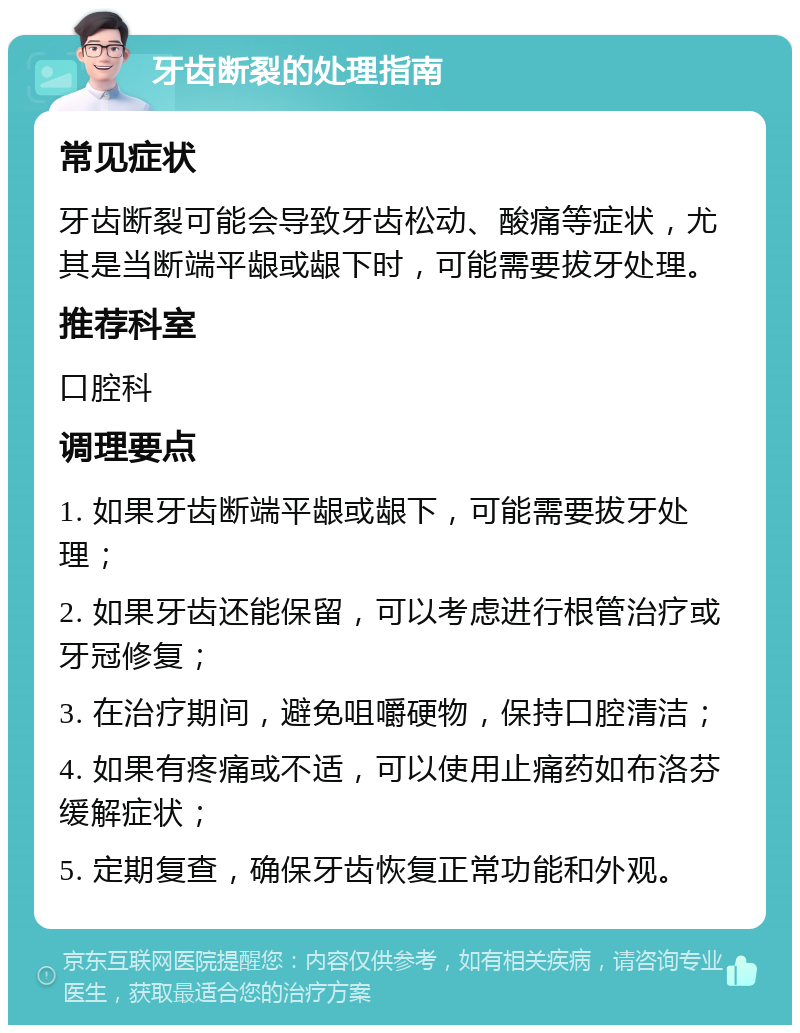 牙齿断裂的处理指南 常见症状 牙齿断裂可能会导致牙齿松动、酸痛等症状，尤其是当断端平龈或龈下时，可能需要拔牙处理。 推荐科室 口腔科 调理要点 1. 如果牙齿断端平龈或龈下，可能需要拔牙处理； 2. 如果牙齿还能保留，可以考虑进行根管治疗或牙冠修复； 3. 在治疗期间，避免咀嚼硬物，保持口腔清洁； 4. 如果有疼痛或不适，可以使用止痛药如布洛芬缓解症状； 5. 定期复查，确保牙齿恢复正常功能和外观。