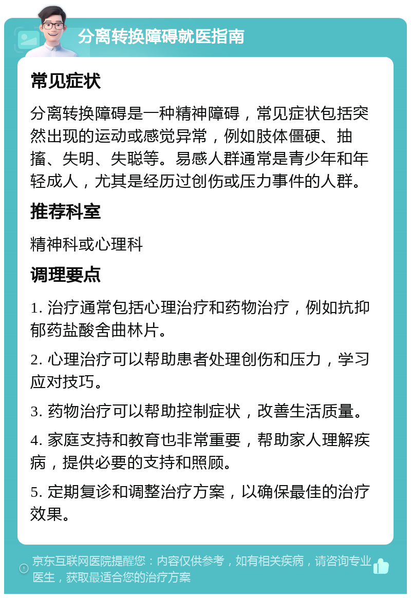 分离转换障碍就医指南 常见症状 分离转换障碍是一种精神障碍，常见症状包括突然出现的运动或感觉异常，例如肢体僵硬、抽搐、失明、失聪等。易感人群通常是青少年和年轻成人，尤其是经历过创伤或压力事件的人群。 推荐科室 精神科或心理科 调理要点 1. 治疗通常包括心理治疗和药物治疗，例如抗抑郁药盐酸舍曲林片。 2. 心理治疗可以帮助患者处理创伤和压力，学习应对技巧。 3. 药物治疗可以帮助控制症状，改善生活质量。 4. 家庭支持和教育也非常重要，帮助家人理解疾病，提供必要的支持和照顾。 5. 定期复诊和调整治疗方案，以确保最佳的治疗效果。