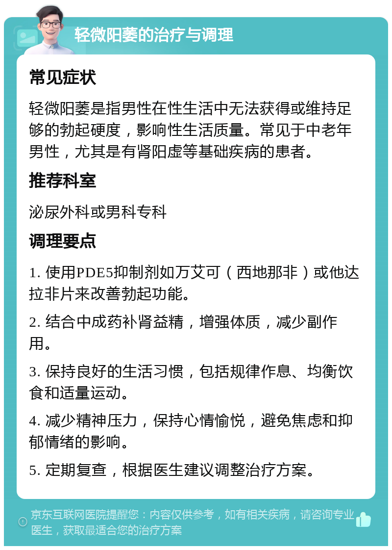 轻微阳萎的治疗与调理 常见症状 轻微阳萎是指男性在性生活中无法获得或维持足够的勃起硬度，影响性生活质量。常见于中老年男性，尤其是有肾阳虚等基础疾病的患者。 推荐科室 泌尿外科或男科专科 调理要点 1. 使用PDE5抑制剂如万艾可（西地那非）或他达拉非片来改善勃起功能。 2. 结合中成药补肾益精，增强体质，减少副作用。 3. 保持良好的生活习惯，包括规律作息、均衡饮食和适量运动。 4. 减少精神压力，保持心情愉悦，避免焦虑和抑郁情绪的影响。 5. 定期复查，根据医生建议调整治疗方案。