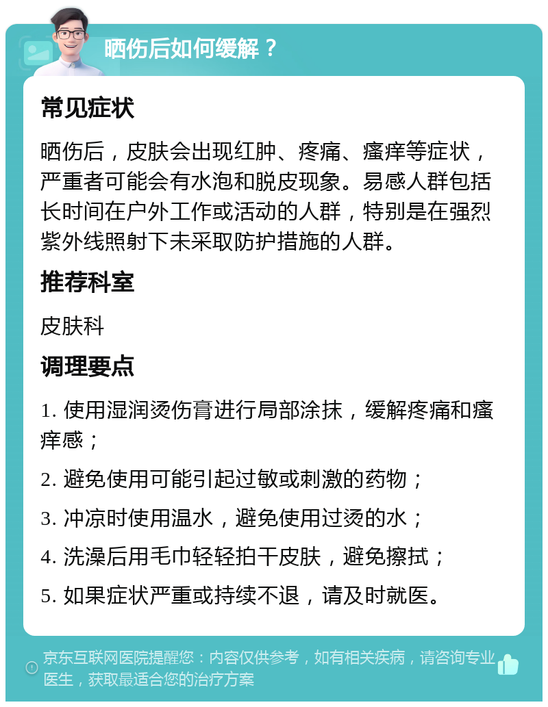 晒伤后如何缓解？ 常见症状 晒伤后，皮肤会出现红肿、疼痛、瘙痒等症状，严重者可能会有水泡和脱皮现象。易感人群包括长时间在户外工作或活动的人群，特别是在强烈紫外线照射下未采取防护措施的人群。 推荐科室 皮肤科 调理要点 1. 使用湿润烫伤膏进行局部涂抹，缓解疼痛和瘙痒感； 2. 避免使用可能引起过敏或刺激的药物； 3. 冲凉时使用温水，避免使用过烫的水； 4. 洗澡后用毛巾轻轻拍干皮肤，避免擦拭； 5. 如果症状严重或持续不退，请及时就医。