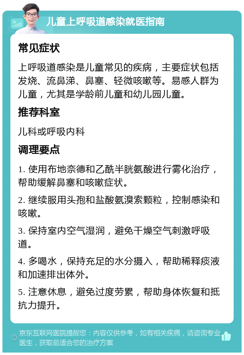 儿童上呼吸道感染就医指南 常见症状 上呼吸道感染是儿童常见的疾病，主要症状包括发烧、流鼻涕、鼻塞、轻微咳嗽等。易感人群为儿童，尤其是学龄前儿童和幼儿园儿童。 推荐科室 儿科或呼吸内科 调理要点 1. 使用布地奈德和乙酰半胱氨酸进行雾化治疗，帮助缓解鼻塞和咳嗽症状。 2. 继续服用头孢和盐酸氨溴索颗粒，控制感染和咳嗽。 3. 保持室内空气湿润，避免干燥空气刺激呼吸道。 4. 多喝水，保持充足的水分摄入，帮助稀释痰液和加速排出体外。 5. 注意休息，避免过度劳累，帮助身体恢复和抵抗力提升。