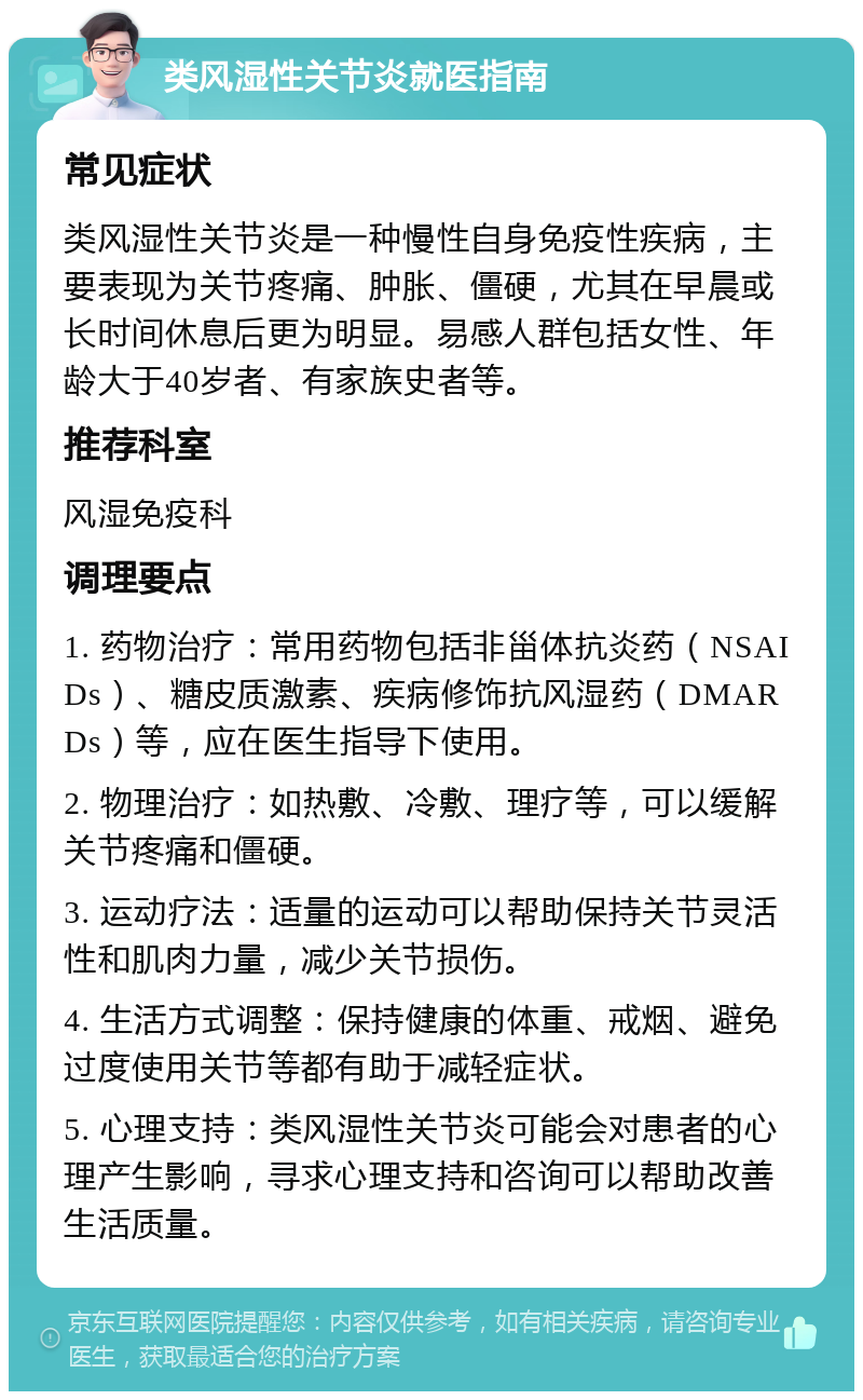 类风湿性关节炎就医指南 常见症状 类风湿性关节炎是一种慢性自身免疫性疾病，主要表现为关节疼痛、肿胀、僵硬，尤其在早晨或长时间休息后更为明显。易感人群包括女性、年龄大于40岁者、有家族史者等。 推荐科室 风湿免疫科 调理要点 1. 药物治疗：常用药物包括非甾体抗炎药（NSAIDs）、糖皮质激素、疾病修饰抗风湿药（DMARDs）等，应在医生指导下使用。 2. 物理治疗：如热敷、冷敷、理疗等，可以缓解关节疼痛和僵硬。 3. 运动疗法：适量的运动可以帮助保持关节灵活性和肌肉力量，减少关节损伤。 4. 生活方式调整：保持健康的体重、戒烟、避免过度使用关节等都有助于减轻症状。 5. 心理支持：类风湿性关节炎可能会对患者的心理产生影响，寻求心理支持和咨询可以帮助改善生活质量。