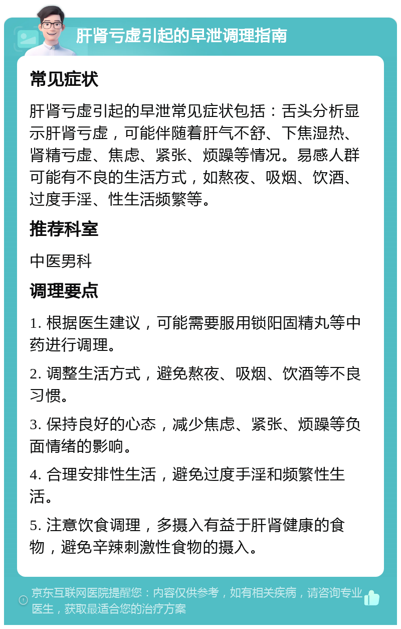 肝肾亏虚引起的早泄调理指南 常见症状 肝肾亏虚引起的早泄常见症状包括：舌头分析显示肝肾亏虚，可能伴随着肝气不舒、下焦湿热、肾精亏虚、焦虑、紧张、烦躁等情况。易感人群可能有不良的生活方式，如熬夜、吸烟、饮酒、过度手淫、性生活频繁等。 推荐科室 中医男科 调理要点 1. 根据医生建议，可能需要服用锁阳固精丸等中药进行调理。 2. 调整生活方式，避免熬夜、吸烟、饮酒等不良习惯。 3. 保持良好的心态，减少焦虑、紧张、烦躁等负面情绪的影响。 4. 合理安排性生活，避免过度手淫和频繁性生活。 5. 注意饮食调理，多摄入有益于肝肾健康的食物，避免辛辣刺激性食物的摄入。