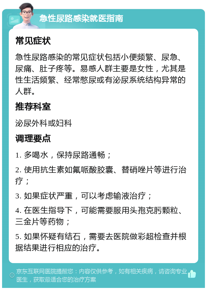 急性尿路感染就医指南 常见症状 急性尿路感染的常见症状包括小便频繁、尿急、尿痛、肚子疼等。易感人群主要是女性，尤其是性生活频繁、经常憋尿或有泌尿系统结构异常的人群。 推荐科室 泌尿外科或妇科 调理要点 1. 多喝水，保持尿路通畅； 2. 使用抗生素如氟哌酸胶囊、替硝唑片等进行治疗； 3. 如果症状严重，可以考虑输液治疗； 4. 在医生指导下，可能需要服用头孢克肟颗粒、三金片等药物； 5. 如果怀疑有结石，需要去医院做彩超检查并根据结果进行相应的治疗。