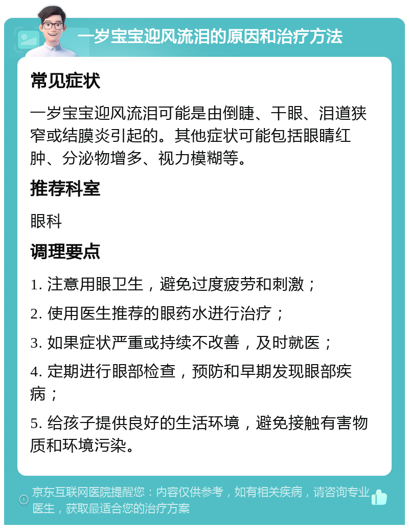 一岁宝宝迎风流泪的原因和治疗方法 常见症状 一岁宝宝迎风流泪可能是由倒睫、干眼、泪道狭窄或结膜炎引起的。其他症状可能包括眼睛红肿、分泌物增多、视力模糊等。 推荐科室 眼科 调理要点 1. 注意用眼卫生，避免过度疲劳和刺激； 2. 使用医生推荐的眼药水进行治疗； 3. 如果症状严重或持续不改善，及时就医； 4. 定期进行眼部检查，预防和早期发现眼部疾病； 5. 给孩子提供良好的生活环境，避免接触有害物质和环境污染。