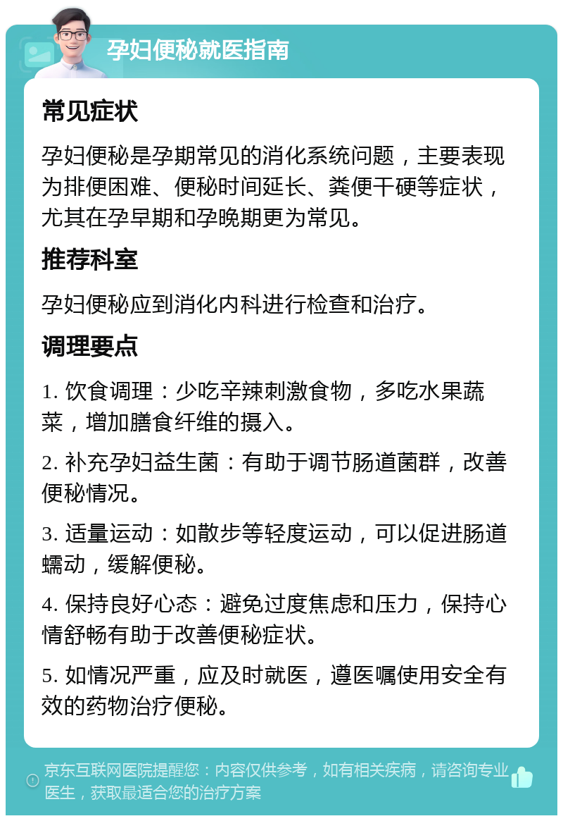 孕妇便秘就医指南 常见症状 孕妇便秘是孕期常见的消化系统问题，主要表现为排便困难、便秘时间延长、粪便干硬等症状，尤其在孕早期和孕晚期更为常见。 推荐科室 孕妇便秘应到消化内科进行检查和治疗。 调理要点 1. 饮食调理：少吃辛辣刺激食物，多吃水果蔬菜，增加膳食纤维的摄入。 2. 补充孕妇益生菌：有助于调节肠道菌群，改善便秘情况。 3. 适量运动：如散步等轻度运动，可以促进肠道蠕动，缓解便秘。 4. 保持良好心态：避免过度焦虑和压力，保持心情舒畅有助于改善便秘症状。 5. 如情况严重，应及时就医，遵医嘱使用安全有效的药物治疗便秘。