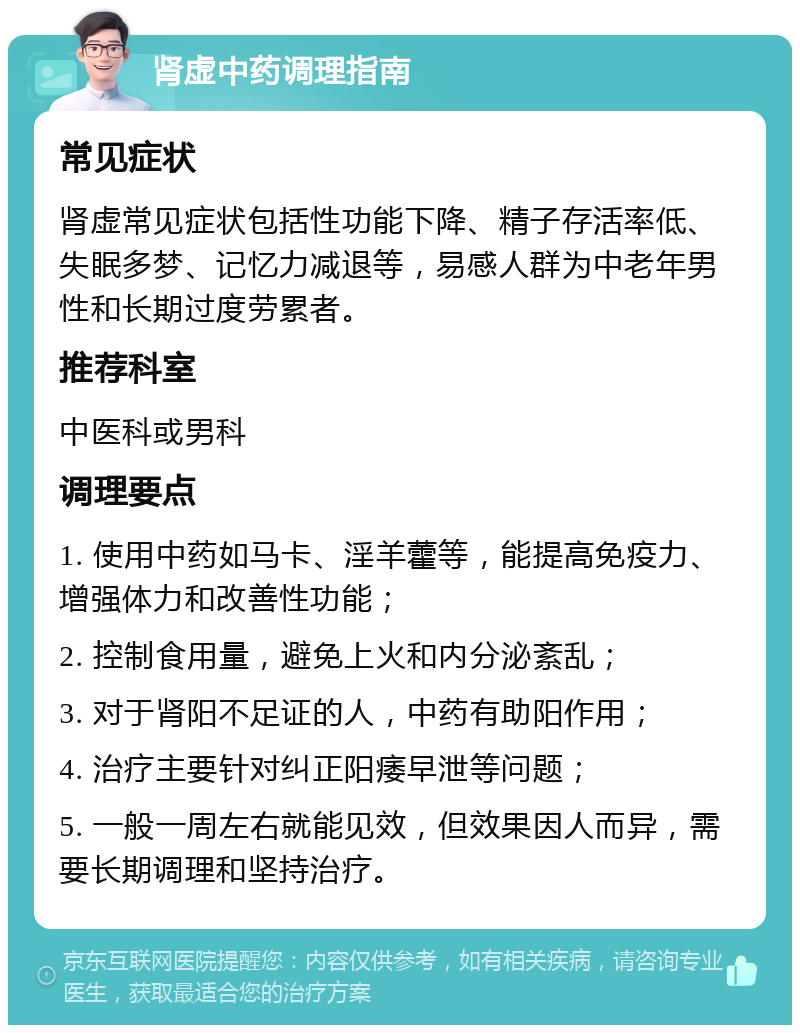 肾虚中药调理指南 常见症状 肾虚常见症状包括性功能下降、精子存活率低、失眠多梦、记忆力减退等，易感人群为中老年男性和长期过度劳累者。 推荐科室 中医科或男科 调理要点 1. 使用中药如马卡、淫羊藿等，能提高免疫力、增强体力和改善性功能； 2. 控制食用量，避免上火和内分泌紊乱； 3. 对于肾阳不足证的人，中药有助阳作用； 4. 治疗主要针对纠正阳痿早泄等问题； 5. 一般一周左右就能见效，但效果因人而异，需要长期调理和坚持治疗。