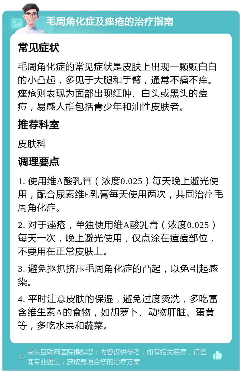 毛周角化症及痤疮的治疗指南 常见症状 毛周角化症的常见症状是皮肤上出现一颗颗白白的小凸起，多见于大腿和手臂，通常不痛不痒。痤疮则表现为面部出现红肿、白头或黑头的痘痘，易感人群包括青少年和油性皮肤者。 推荐科室 皮肤科 调理要点 1. 使用维A酸乳膏（浓度0.025）每天晚上避光使用，配合尿素维E乳膏每天使用两次，共同治疗毛周角化症。 2. 对于痤疮，单独使用维A酸乳膏（浓度0.025）每天一次，晚上避光使用，仅点涂在痘痘部位，不要用在正常皮肤上。 3. 避免抠抓挤压毛周角化症的凸起，以免引起感染。 4. 平时注意皮肤的保湿，避免过度烫洗，多吃富含维生素A的食物，如胡萝卜、动物肝脏、蛋黄等，多吃水果和蔬菜。